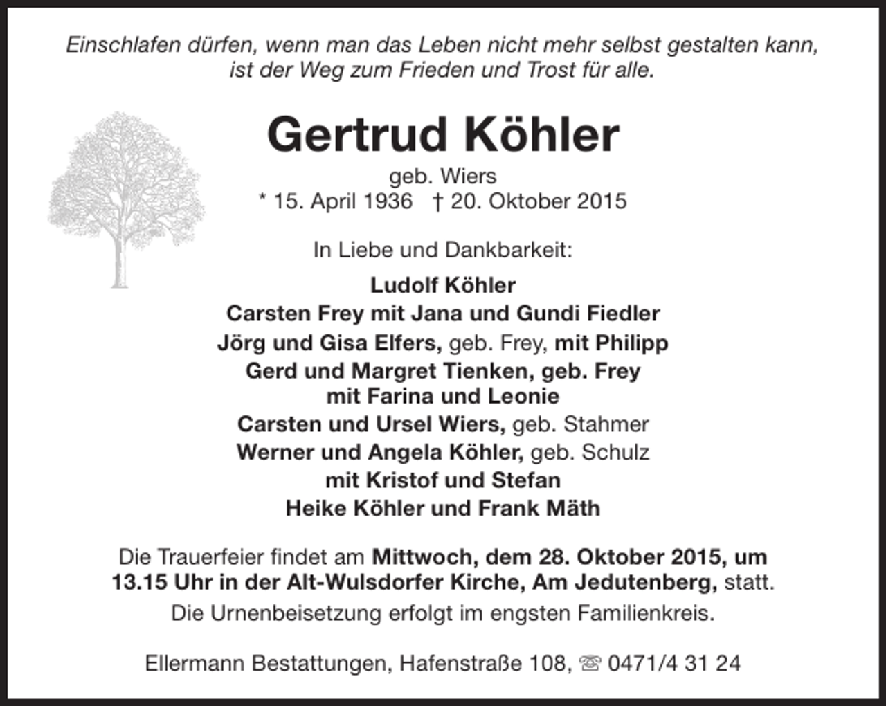 <p>Einschlafen dürfen, wenn man das Leben nicht mehr selbst gestalten kann,<br />ist der Weg zum Frieden und Trost für alle.</p><p>Gertrud Köhler</p><p>geb. Wiers<br />* 15. April 1936 † 20. Oktober 2015<br />In Liebe und Dankbarkeit:<br />Ludolf Köhler<br />Carsten Frey mit Jana und Gundi Fiedler<br />Jörg und Gisa Elfers, geb. Frey, mit Philipp<br />Gerd und Margret Tienken, geb. Frey<br />mit Farina und Leonie<br />Carsten und Ursel Wiers, geb. Stahmer<br />Werner und Angela Köhler, geb. Schulz<br />mit Kristof und Stefan<br />Heike Köhler und Frank Mäth<br />Die Trauerfeier findet am Mittwoch, dem 28. Oktober 2015, um<br />13.15 Uhr in der Alt-Wulsdorfer Kirche, Am Jedutenberg, statt.<br />Die Urnenbeisetzung erfolgt im engsten Familienkreis.<br />Ellermann Bestattungen, Hafenstraße 108, s 0471/4 31 24</p>