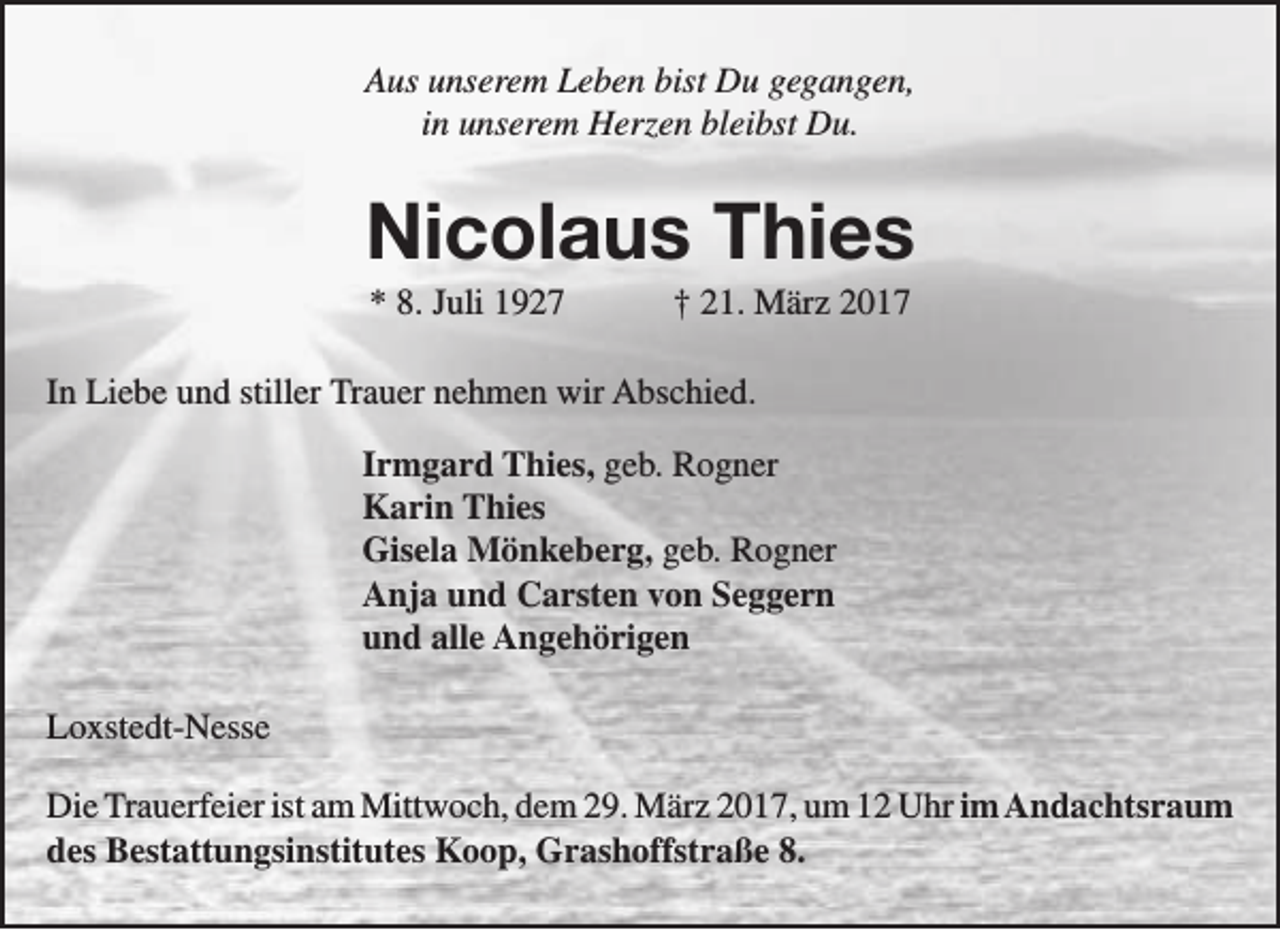 <p>Aus unserem Leben bist Du gegangen,<br />in unserem Herzen bleibst Du.</p><p>Nicolaus Thies<br />* 8. Juli 1927</p><p>† 21. März 2017</p><p>In Liebe und stiller Trauer nehmen wir Abschied.<br />Irmgard Thies, geb. Rogner<br />Karin Thies<br />Gisela Mönkeberg, geb. Rogner<br />Anja und Carsten von Seggern<br />und alle Angehörigen<br />Loxstedt-Nesse<br />Die Trauerfeier ist am Mittwoch, dem 29. März 2017, um 12 Uhr im Andachtsraum<br />des Bestattungsinstitutes Koop, Grashoffstraße 8.</p>