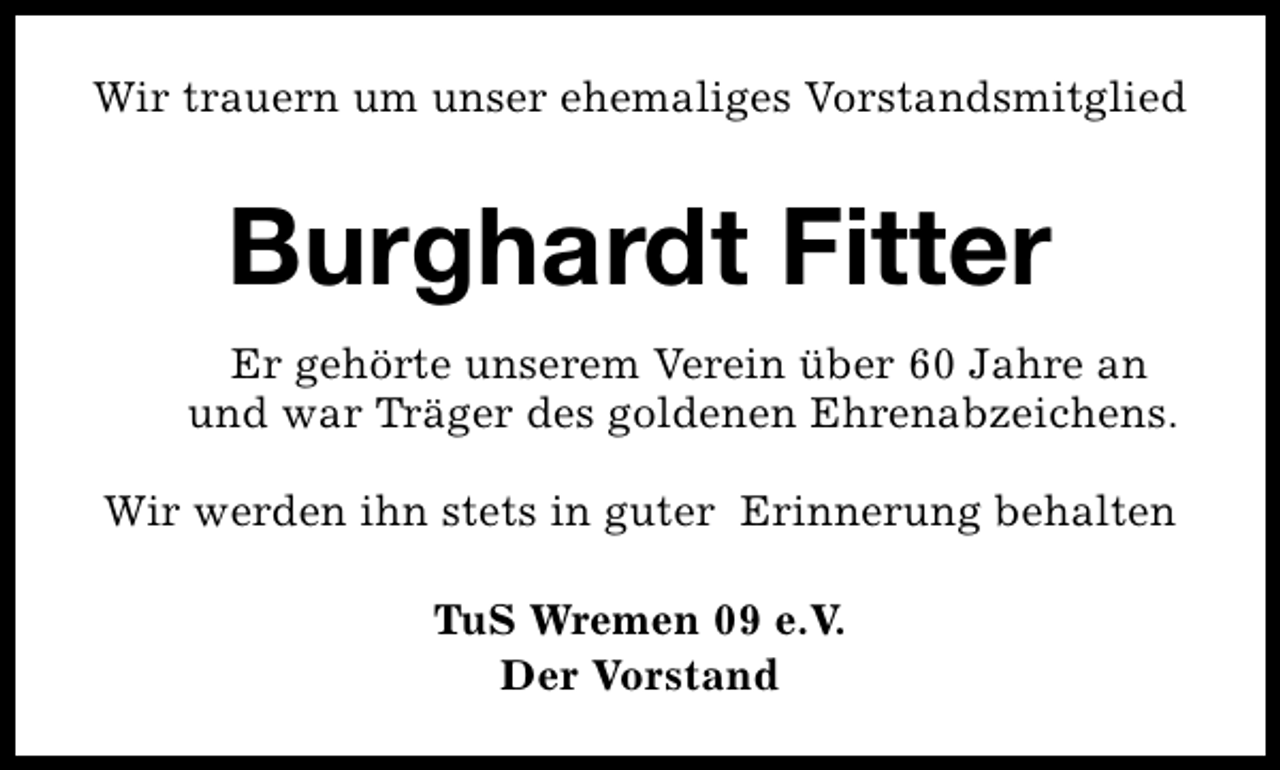 <p>Wir trauern um unser ehemaliges Vorstandsmitglied</p><p>Burghardt Fitter<br />Er gehörte unserem Verein über 60 Jahre an<br />und war Träger des goldenen Ehrenabzeichens.<br />Wir werden ihn stets in guter Erinnerung behalten<br />TuS Wremen 09 e.V.<br />Der Vorstand</p>