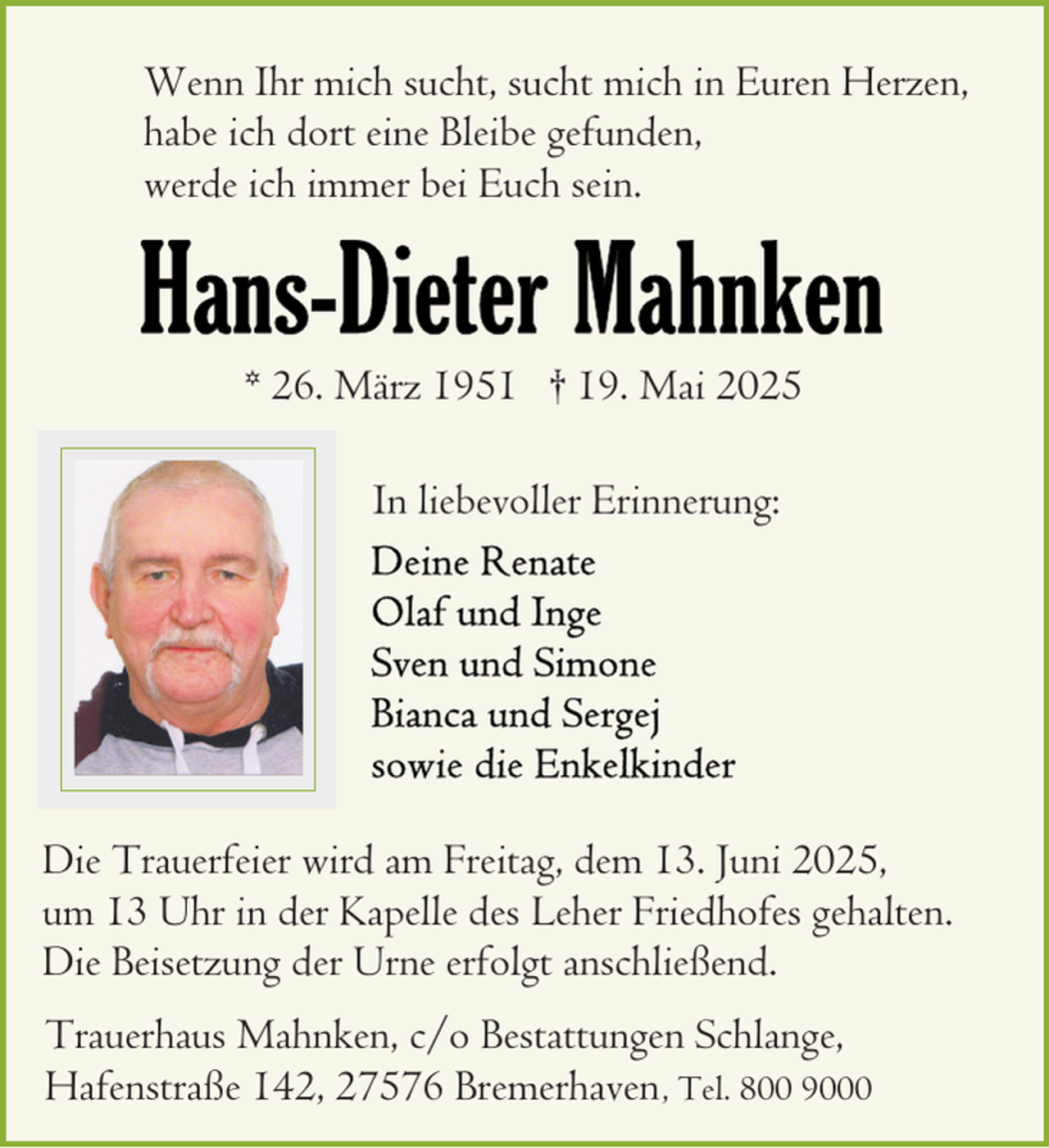 <p>Wenn Ihr mich sucht, sucht mich in Euren Herzen,<br />habe ich dort eine Bleibe gefunden,<br />werde ich immer bei Euch sein.</p>
<p>* 26. März 1951 † 19. Mai 2025<br />In liebevoller Erinnerung:</p>
<p>Die Trauerfeier wird am Freitag, dem 13. Juni 2025,<br />um 13 Uhr in der Kapelle des Leher Friedhofes gehalten.<br />Die Beisetzung der Urne erfolgt anschließend.<br />Trauerhaus Mahnken, c/o Bestattungen Schlange,<br />Hafenstraße 142, 27576 Bremerhaven , Tel. 800 9000</p>