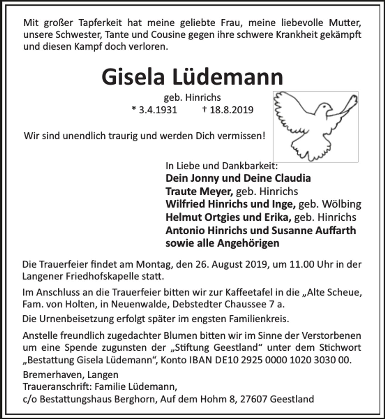 <p>Mit großer Tapferkeit hat meine geliebte Frau, meine liebevolle Mu er,<br />unsere Schwester, Tante und Cousine gegen ihre schwere Krankheit gekämp<br />und diesen Kampf doch verloren.</p><p>Gisela Lüdemann<br />geb. Hinrichs<br />* 3.4.1931<br />† 18.8.2019</p><p>Wir sind unendlich traurig und werden Dich vermissen!<br />In Liebe und Dankbarkeit:</p><p>Dein Jonny und Deine Claudia<br />Traute Meyer, geb. Hinrichs<br />Wilfried Hinrichs und Inge, geb. Wölbing<br />Helmut Ortgies und Erika, geb. Hinrichs<br />Antonio Hinrichs und Susanne Auﬀarth<br />sowie alle Angehörigen<br />Die Trauerfeier ﬁndet am Montag, den 26. August 2019, um 11.00 Uhr in der<br />Langener Friedhofskapelle sta .<br />Im Anschluss an die Trauerfeier bi en wir zur Kaﬀeetafel in die „Alte Scheue,<br />Fam. von Holten, in Neuenwalde, Debstedter Chaussee 7 a.<br />Die Urnenbeisetzung erfolgt später im engsten Familienkreis.<br />Anstelle freundlich zugedachter Blumen bi en wir im Sinne der Verstorbenen<br />um eine Spende zugunsten der „S ung Geestland“ unter dem S chwort<br />„Besta ung Gisela Lüdemann“, Konto IBAN DE10 2925 0000 1020 3030.<br />Bremerhaven, Langen<br />Traueranschri : Familie Lüdemann,<br />c/o Besta ungshaus Berghorn, Auf dem Hohm 8, 27607 Geestland</p>