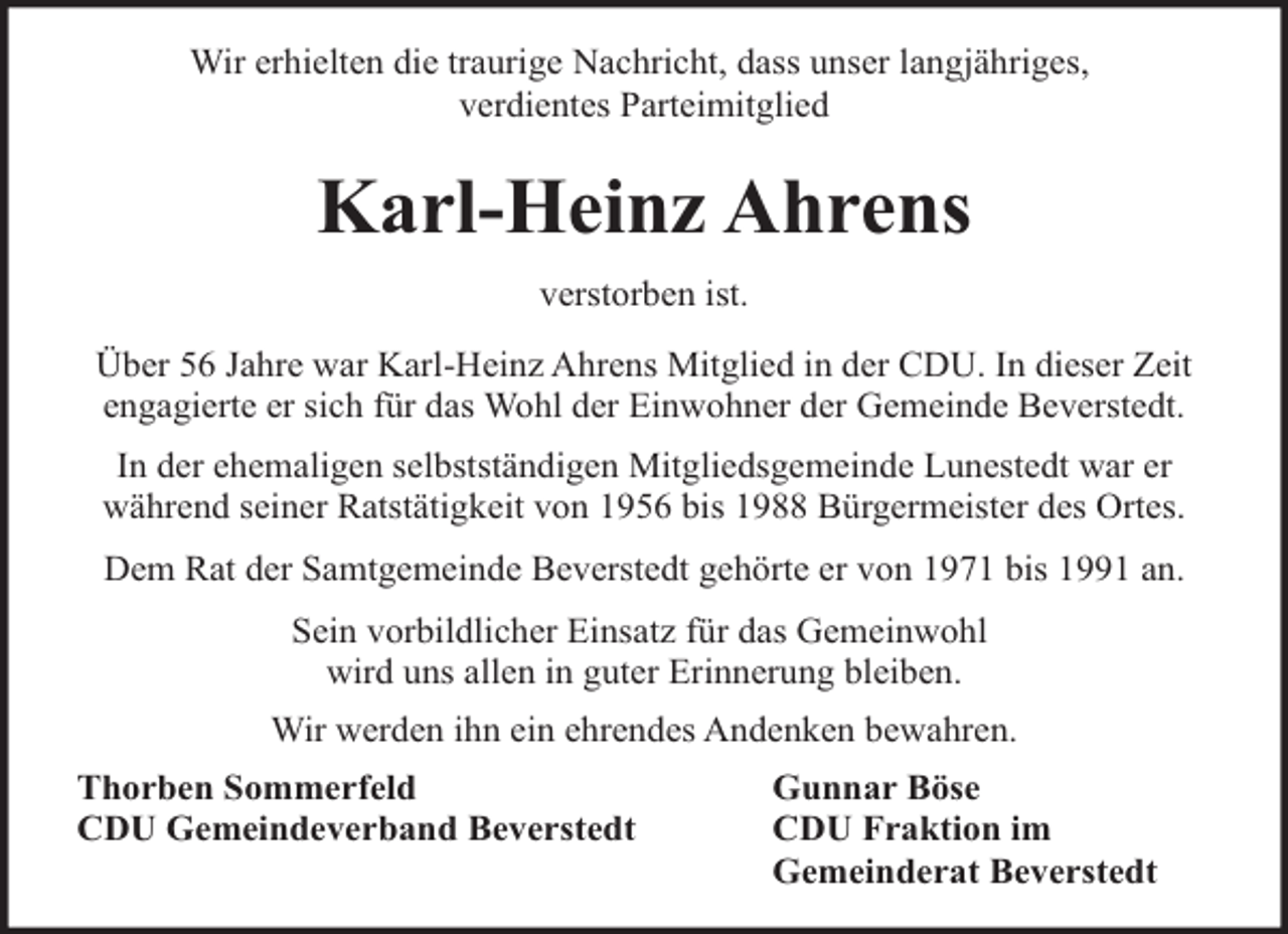 <p>Wir erhielten die traurige Nachricht, dass unser langjähriges,<br />verdientes Parteimitglied</p><p>Karl-Heinz Ahrens<br />verstorben ist.<br />Über 56 Jahre war Karl-Heinz Ahrens Mitglied in der CDU. In dieser Zeit<br />engagierte er sich für das Wohl der Einwohner der Gemeinde Beverstedt.<br />In der ehemaligen selbstständigen Mitgliedsgemeinde Lunestedt war er<br />während seiner Ratstätigkeit von 1956 bis 1988 Bürgermeister des Ortes.<br />Dem Rat der Samtgemeinde Beverstedt gehörte er von 1971 bis 1991 an.<br />Sein vorbildlicher Einsatz für das Gemeinwohl<br />wird uns allen in guter Erinnerung bleiben.<br />Wir werden ihn ein ehrendes Andenken bewahren.<br />Thorben Sommerfeld<br />CDU Gemeindeverband Beverstedt</p><p>Gunnar Böse<br />CDU Fraktion im<br />Gemeinderat Beverstedt</p>
