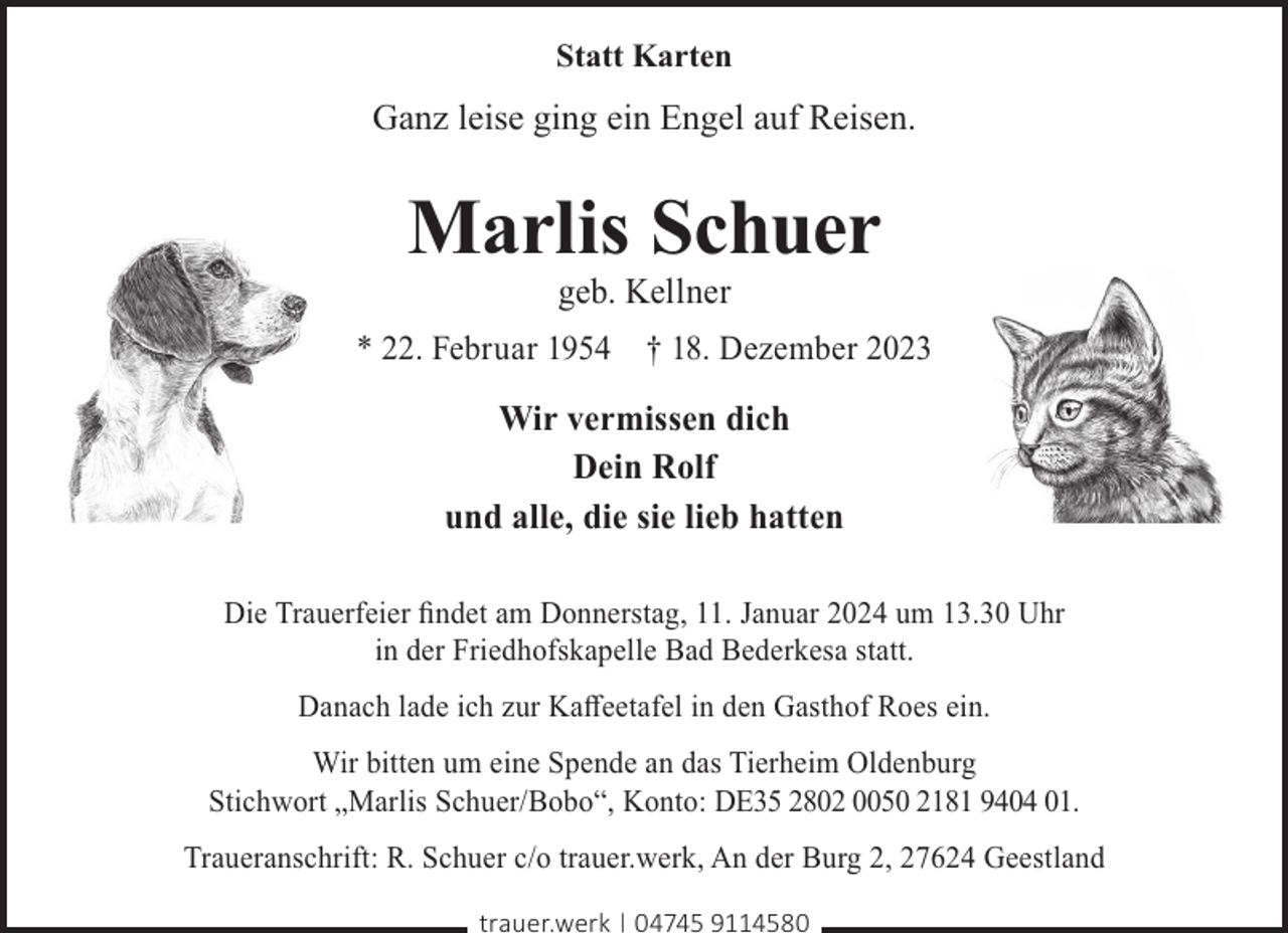 <p>Statt Karten</p><p>Ganz leise ging ein Engel auf Reisen.</p><p>Marlis Schuer<br />geb. Kellner</p><p>* 22. Februar 1954 † 18. Dezember 2023</p><p>Wir vermissen dich<br />Dein Rolf<br />und alle, die sie lieb hatten<br />Die Trauerfeier ﬁndet am Donnerstag, 11. Januar 2024 um 13.30 Uhr<br />in der Friedhofskapelle Bad Bederkesa statt.<br />Danach lade ich zur Kaﬀeetafel in den Gasthof Roes ein.<br />Wir bitten um eine Spende an das Tierheim Oldenburg<br />Stichwort „Marlis Schuer/Bobo“, Konto: DE35 2802 0050 2181 9404 01.<br />Traueranschrift: R. Schuer c/o trauer.werk, An der Burg 2, 27624 Geestland<br />trauer.werk | 04745 9114580</p>