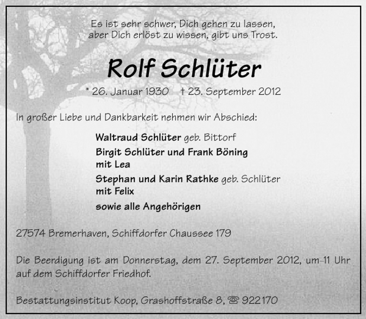 <p>Es ist sehr schwer, Dich gehen zu lassen,<br />aber Dich erlöst zu wissen, gibt uns Trost.</p><p>Rolf Schlüter</p><p>* 26. Januar 1930</p><p>† 23. September 2012</p><p>In großer Liebe und Dankbarkeit nehmen wir Abschied:<br />Waltraud Schlüter geb. Bittorf<br />Birgit Schlüter und Frank Böning<br />mit Lea<br />Stephan und Karin Rathke geb. Schlüter<br />mit Felix<br />sowie alle Angehörigen<br />27574 Bremerhaven, Schiffdorfer Chaussee 179<br />Die Beerdigung ist am Donnerstag, dem 27. September 2012, um 11 Uhr<br />auf dem Schiffdorfer Friedhof.<br />Bestattungsinstitut Koop, Grashoffstraße 8,  922 170</p>
