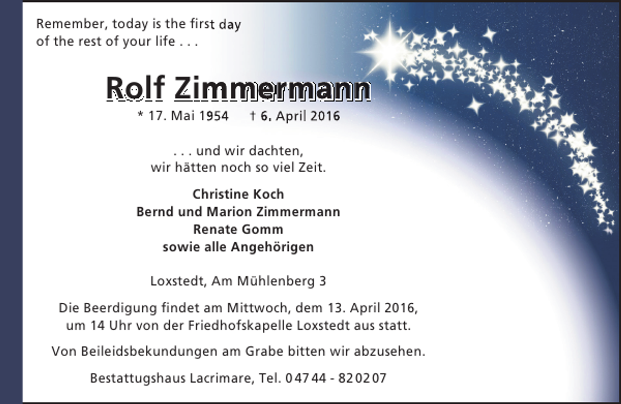 <p>Remember, today is the first day<br />of the rest of your life . . .</p><p>Rolf Zimmermann<br />m<br />* 17. Mai 1954</p><p>† 6. April 2016</p><p>. . . und wir dachten,<br />wir hätten noch so viel Zeit.<br />Christine Koch<br />Bernd und Marion Zimmermann<br />Renate Gomm<br />sowie alle Angehörigen<br />Loxstedt, Am Mühlenberg 3<br />Die Beerdigung findet am Mittwoch, dem 13. April 2016,<br />um 14 Uhr von der Friedhofskapelle Loxstedt aus statt.<br />Von Beileidsbekundungen am Grabe bitten wir abzusehen.<br />Bestattugshaus Lacrimare, Tel. 0 47 44 - 82 02 07</p>