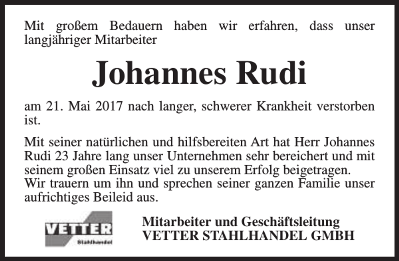 <p>Mit großem Bedauern haben wir erfahren, dass unser<br />langjähriger Mitarbeiter</p><p>Johannes Rudi<br />am 21. Mai 2017 nach langer, schwerer Krankheit verstorben<br />ist.<br />Mit seiner natürlichen und hilfsbereiten Art hat Herr Johannes<br />Rudi 23 Jahre lang unser Unternehmen sehr bereichert und mit<br />seinem großen Einsatz viel zu unserem Erfolg beigetragen.<br />Wir trauern um ihn und sprechen seiner ganzen Familie unser<br />aufrichtiges Beileid aus.<br />Mitarbeiter und Geschäftsleitung<br />VETTER STAHLHANDEL GMBH</p>