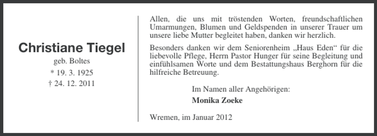 <p>Allen, die uns mit tröstenden Worten, freundschaftlichen<br />Umarmungen, Blumen und Geldspenden in unserer Trauer um<br />unsere liebe Mutter begleitet haben, danken wir herzlich.</p><p>Christiane Tiegel<br />geb. Boltes<br />* 19. 3. 1925<br />† 24. 12. 2011</p><p>Besonders danken wir dem Seniorenheim „Haus Eden“ für die<br />liebevolle Pflege, Herrn Pastor Hunger für seine Begleitung und<br />einfühlsamen Worte und dem Bestattungshaus Berghorn für die<br />hilfreiche Betreuung.<br />Im Namen aller Angehörigen:<br />Monika Zoeke<br />Wremen, im Januar 2012</p>
