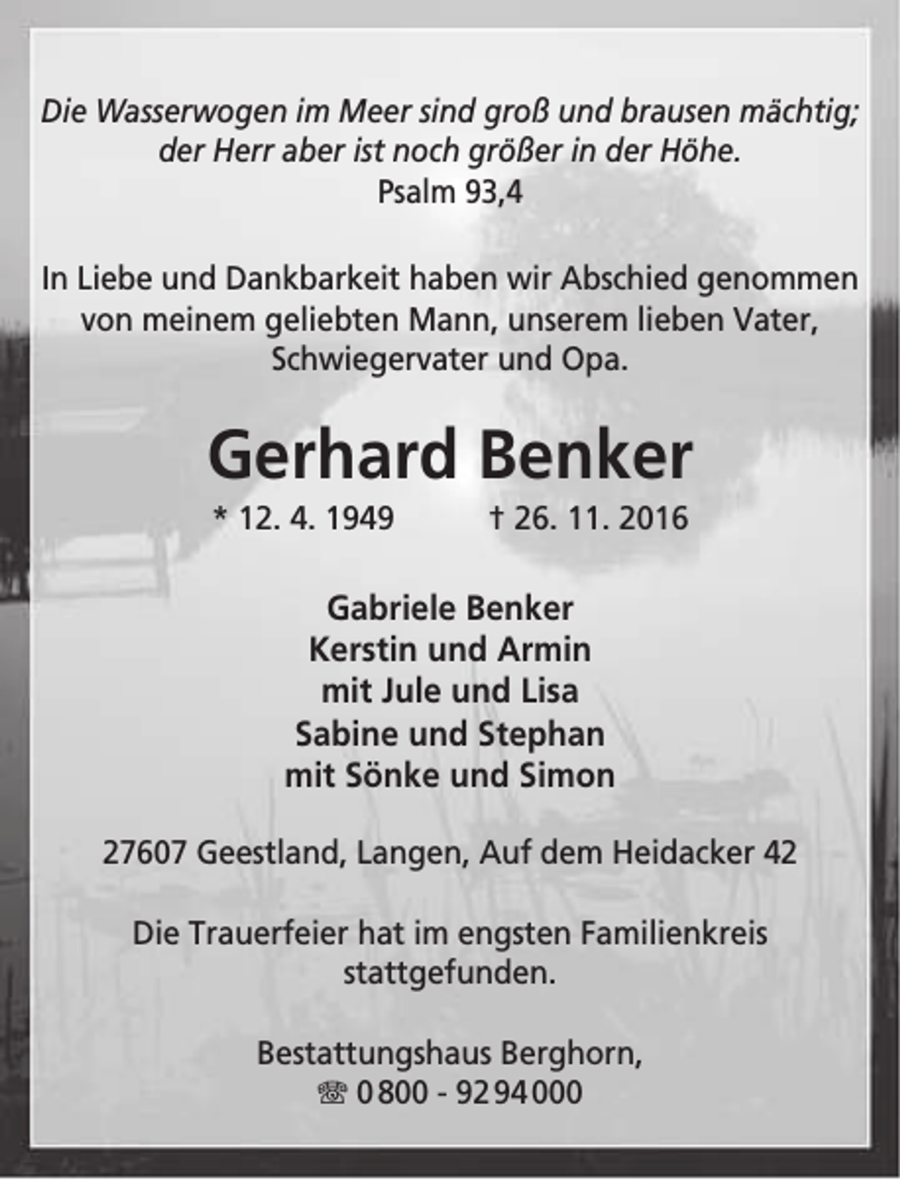 <p>Die Wasserwogen im Meer sind groß und brausen mächtig;<br />der Herr aber ist noch größer in der Höhe.<br />Psalm 93,4<br />In Liebe und Dankbarkeit haben wir Abschied genommen<br />von meinem geliebten Mann, unserem lieben Vater,<br />Schwiegervater und Opa.</p><p>Gerhard Benker<br />* 12. 4. 1949</p><p>† 26. 11. 2016</p><p>Gabriele Benker<br />Kerstin und Armin<br />mit Jule und Lisa<br />Sabine und Stephan<br />mit Sönke und Simon<br />27607 Geestland, Langen, Auf dem Heidacker 42<br />Die Trauerfeier hat im engsten Familienkreis<br />stattgefunden.<br />Bestattungshaus Berghorn,<br />T 0 800 - 92 94 000</p>