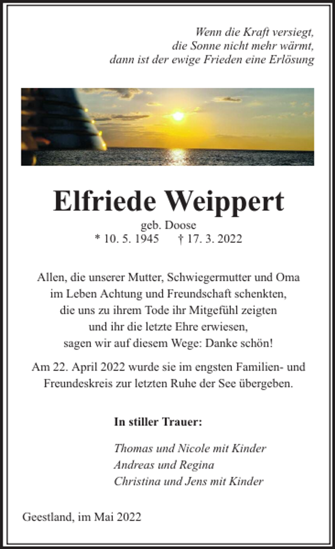 <p>Wenn die Kraft versiegt,<br />die Sonne nicht mehr wärmt,<br />dann ist der ewige Frieden eine Erlösung</p><p>Elfriede Weippert<br />geb. Doose<br />* 10. 5. 1945 † 17. 3. 2022</p><p>Allen, die unserer Mutter, Schwiegermutter und Oma<br />im Leben Achtung und Freundschaft schenkten,<br />die uns zu ihrem Tode ihr Mitgefühl zeigten<br />und ihr die letzte Ehre erwiesen,<br />sagen wir auf diesem Wege: Danke schön!<br />Am 22. April 2022 wurde sie im engsten Familien- und<br />Freundeskreis zur letzten Ruhe der See übergeben.<br />In stiller Trauer:<br />Thomas und Nicole mit Kinder<br />Andreas und Regina<br />Christina und Jens mit Kinder<br />Geestland, im Mai 2022</p>