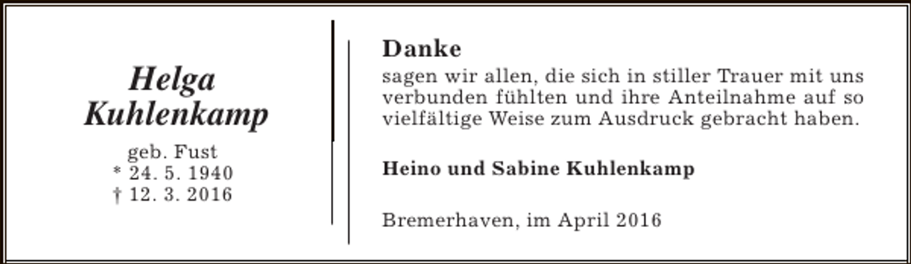 <p>Helga<br />Kuhlenkamp<br />geb. Fust<br />* 24. 5. 1940<br />† 12. 3. 2016</p><p>Danke</p><p>sagen wir allen, die sich in stiller Trauer mit uns<br />verbunden fühlten und ihre Anteilnahme auf so<br />vielfältige Weise zum Ausdruck gebracht haben.<br />Heino und Sabine Kuhlenkamp<br />Bremerhaven, im April 2016</p>