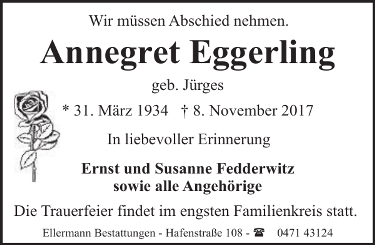 <p>Wir müssen Abschied nehmen.</p><p>Annegret Eggerling<br />geb. Jürges</p><p>* 31. März 1934 † 8. November 2017<br />In liebevoller Erinnerung<br />Ernst und Susanne Fedderwitz<br />sowie alle Angehörige<br />Die Trauerfeier findet im engsten Familienkreis statt.<br />Ellermann Bestattungen - Hafenstraße 108 - (</p><p>0471 43124</p>