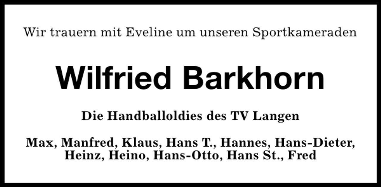 <p>Wir trauern mit Eveline um unseren Sportkameraden</p><p>Wilfried Barkhorn<br />Die Handballoldies des TV Langen<br />Max, Manfred, Klaus, Hans T., Hannes, Hans-Dieter,<br />Heinz, Heino, Hans-Otto, Hans St., Fred</p>