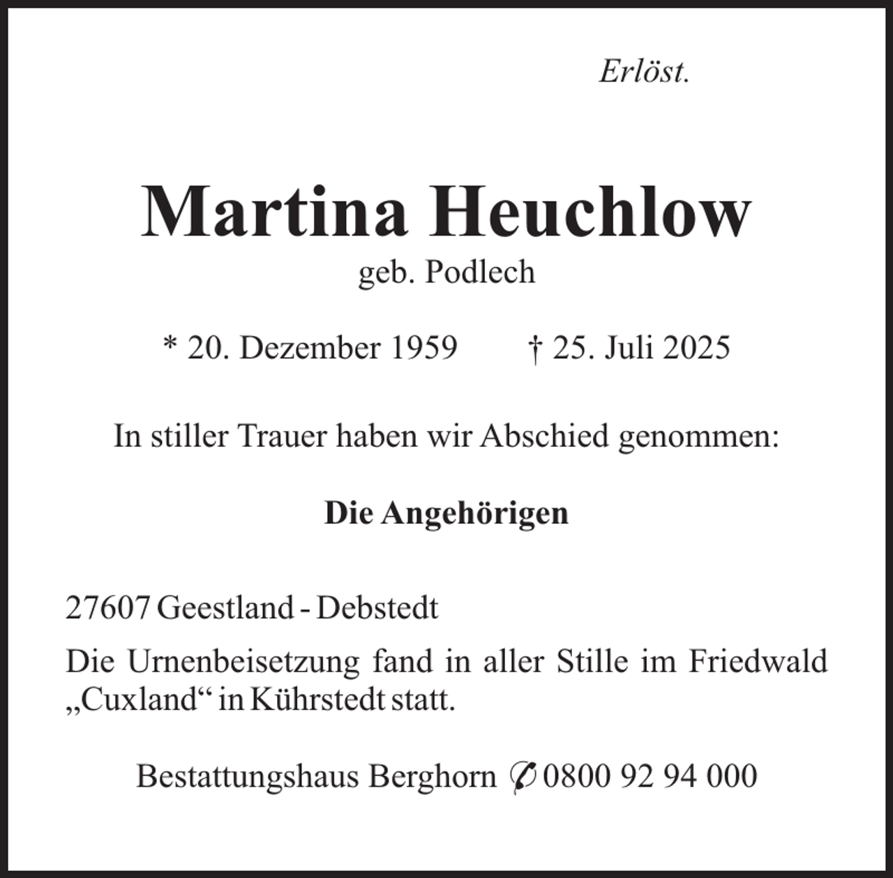 <p>Erlöst.</p><p>Martina Heuchlow<br />geb. Podlech</p><p>* 20. Dezember 1959</p><p>† 25. Juli 2025</p><p>In stiller Trauer haben wir Abschied genommen:<br />Die Angehörigen<br />27607 Geestland - Debstedt<br />Die Urnenbeisetzung fand in aller Stille im Friedwald<br />„Cuxland“ in Kührstedt statt.<br />Bestattungshaus Berghorn * 0800 92 94 000</p>