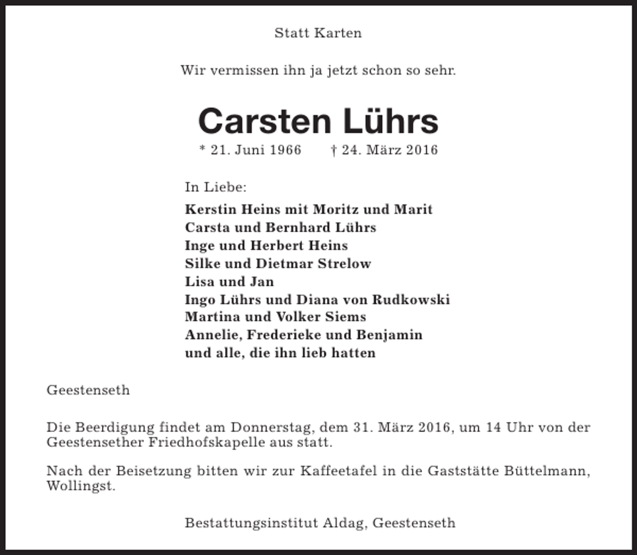 <p>Statt Karten<br />Wir vermissen ihn ja jetzt schon so sehr.</p><p>Carsten Lührs<br />* 21. Juni 1966</p><p>† 24. März 2016</p><p>In Liebe:<br />Kerstin Heins mit Moritz und Marit<br />Carsta und Bernhard Lührs<br />Inge und Herbert Heins<br />Silke und Dietmar Strelow<br />Lisa und Jan<br />Ingo Lührs und Diana von Rudkowski<br />Martina und Volker Siems<br />Annelie, Frederieke und Benjamin<br />und alle, die ihn lieb hatten<br />Geestenseth<br />Die Beerdigung findet am Donnerstag, dem 31. März 2016, um 14 Uhr von der<br />Geestensether Friedhofskapelle aus statt.<br />Nach der Beisetzung bitten wir zur Kaffeetafel in die Gaststätte Büttelmann,<br />Wollingst.<br />Bestattungsinstitut Aldag, Geestenseth</p>