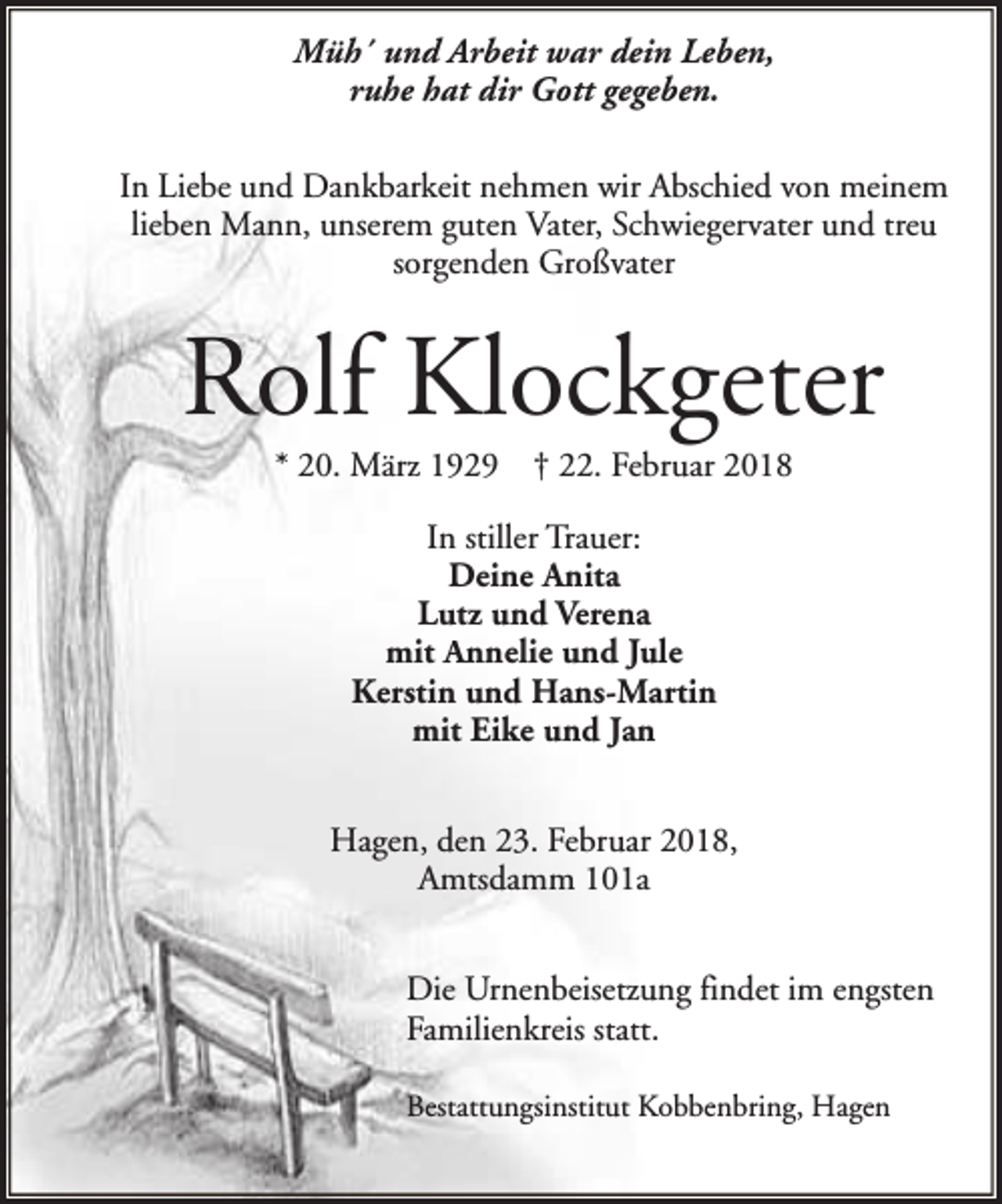 <p>Müh´ und Arbeit war dein Leben,<br />ruhe hat dir Gott gegeben.<br />In Liebe und Dankbarkeit nehmen wir Abschied von meinem<br />lieben Mann, unserem guten Vater, Schwiegervater und treu<br />sorgenden Großvater</p><p>Rolf Klockgeter<br />* 20. März 1929</p><p>† 22. Februar 2018</p><p>In stiller Trauer:<br />Deine Anita<br />Lutz und Verena<br />mit Annelie und Jule<br />Kerstin und Hans-Martin<br />mit Eike und Jan<br />Hagen, den 23. Februar 2018,<br />Amtsdamm 101a<br />Die Urnenbeisetzung findet im engsten<br />Familienkreis statt.<br />Bestattungsinstitut Kobbenbring, Hagen</p>