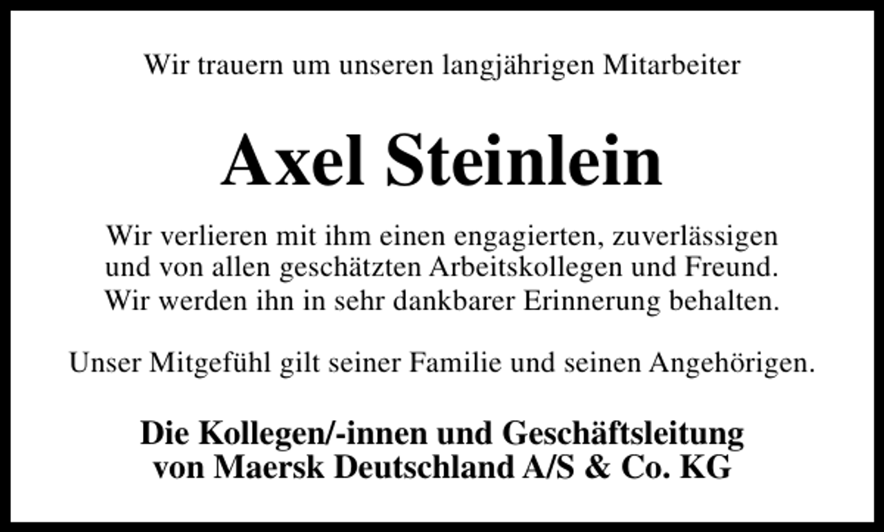 <p>Wir trauern um unseren langjährigen Mitarbeiter</p><p>Axel Steinlein<br />Wir verlieren mit ihm einen engagierten, zuverlässigen<br />und von allen geschätzten Arbeitskollegen und Freund.<br />Wir werden ihn in sehr dankbarer Erinnerung behalten.<br />Unser Mitgefühl gilt seiner Familie und seinen Angehörigen.</p><p>Die Kollegen/-innen und Geschäftsleitung<br />von Maersk Deutschland A/S &amp; Co. KG</p>