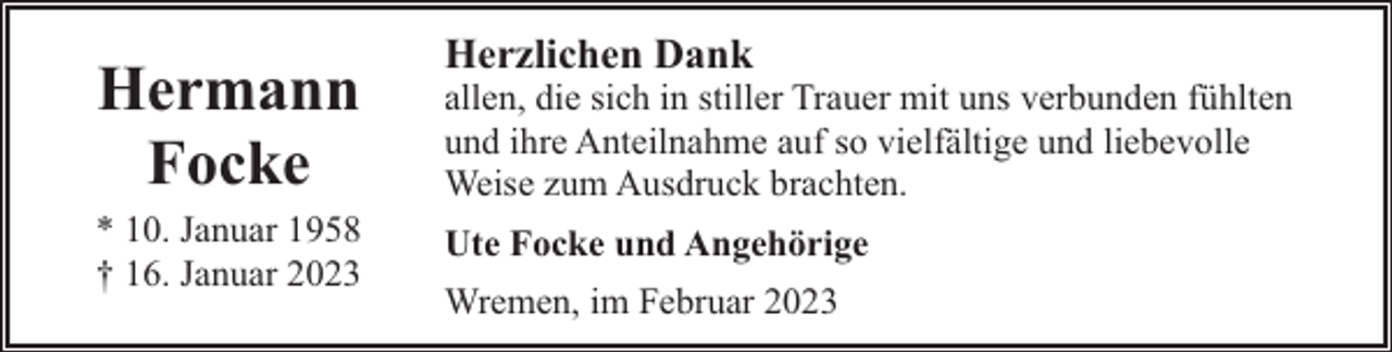 <p>Hermann<br />Focke<br />* 10. Januar 1958<br />† 16. Januar 2023</p><p>Herzlichen Dank</p><p>allen, die sich in stiller Trauer mit uns verbunden fühlten<br />und ihre Anteilnahme auf so vielfältige und liebevolle<br />Weise zum Ausdruck brachten.<br />Ute Focke und Angehörige<br />Wremen, im Februar 2023</p>
