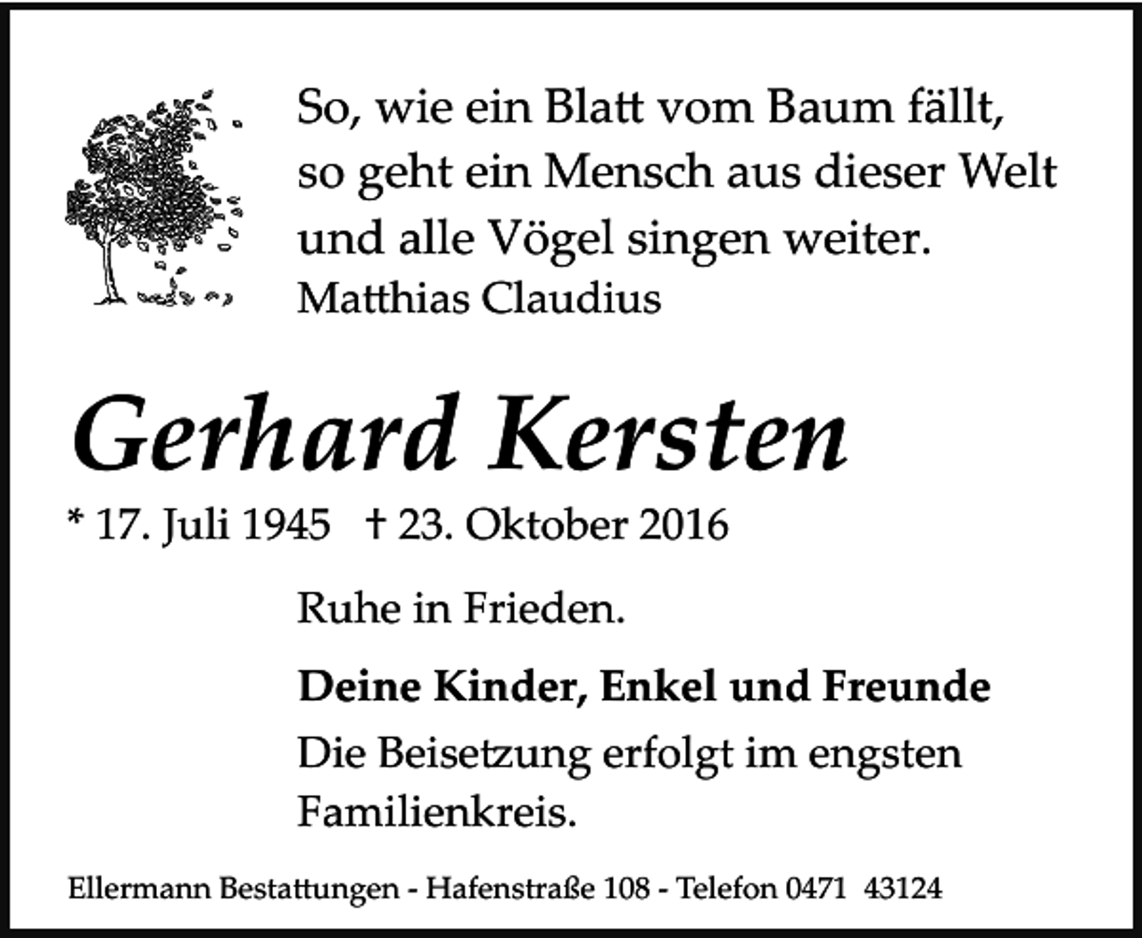 <p>So, wie ein Bla� vom Baum fällt,<br />so geht ein Mensch aus dieser Welt<br />und alle Vögel singen weiter.<br />Ma�hias Claudius</p><p>Gerhard Kersten<br />* 17. Juli 1945 † 23. Oktober 2016<br />Ruhe in Frieden.<br />Deine Kinder, Enkel und Freunde<br />Die Beise�ung erfolgt im engsten<br />Familienkreis.<br />Ellermann Besta�ungen ­ Hafenstraße 108 ­ Telefon 0471 43124</p>