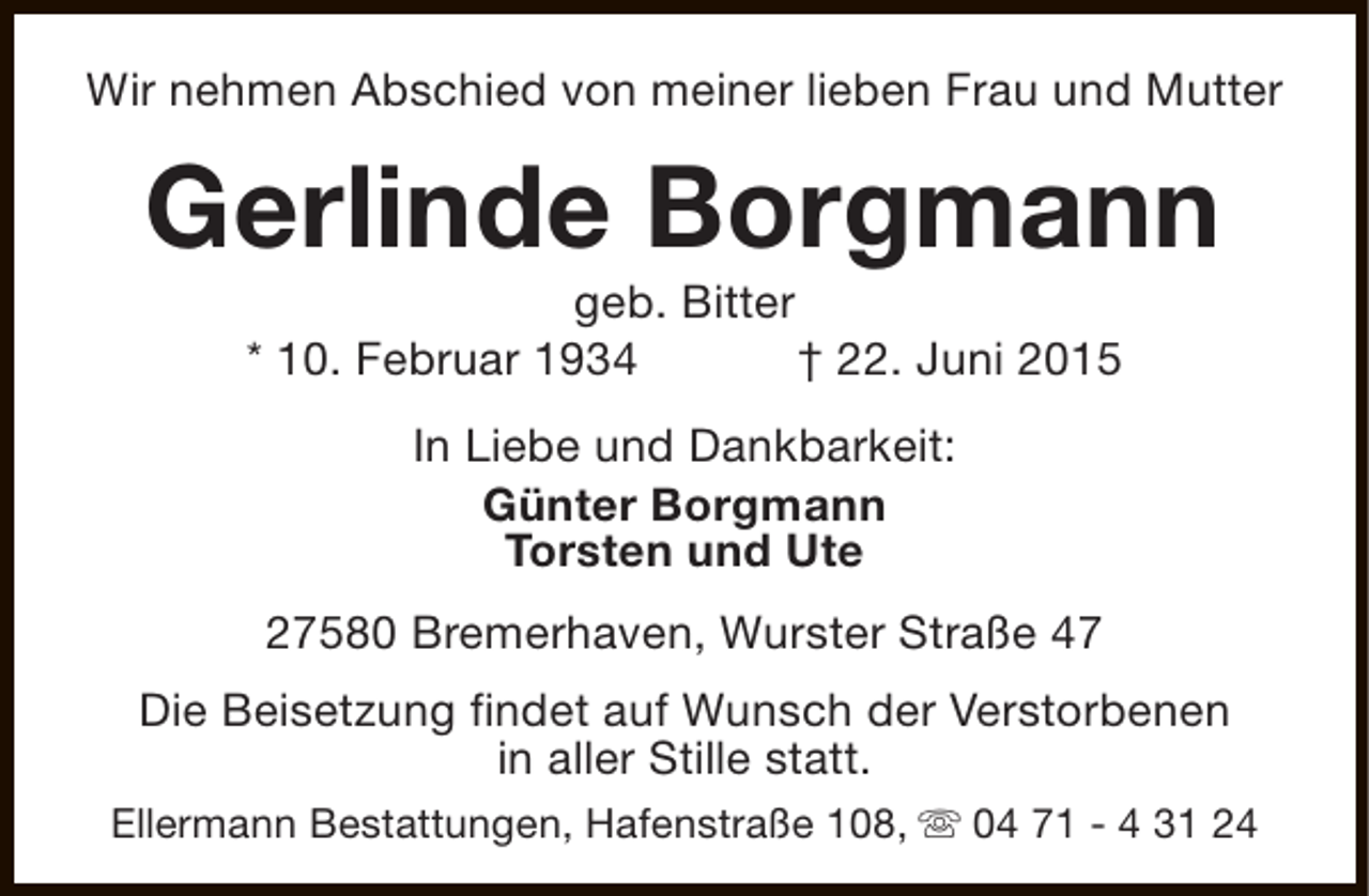 <p>Wir nehmen Abschied von meiner lieben Frau und Mutter</p><p>Gerlinde Borgmann<br />geb. Bitter<br />* 10. Februar 1934<br />† 22. Juni 2015<br />In Liebe und Dankbarkeit:<br />Günter Borgmann<br />Torsten und Ute<br />27580 Bremerhaven, Wurster Straße 47<br />Die Beisetzung findet auf Wunsch der Verstorbenen<br />in aller Stille statt.<br />Ellermann Bestattungen, Hafenstraße 108, s 04 71 - 4 31 24</p>