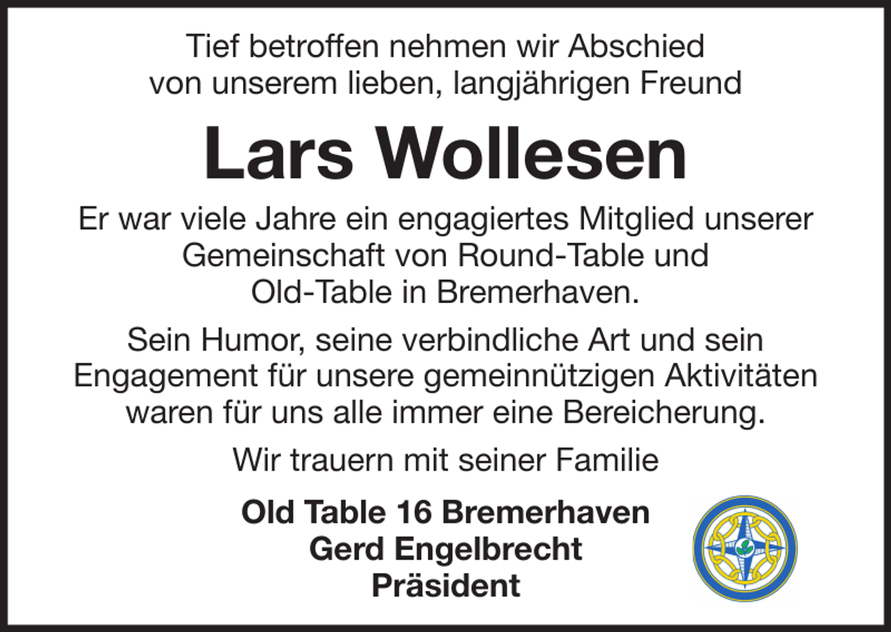 <p>Tief betroffen nehmen wir Abschied<br />von unserem lieben, langjährigen Freund</p><p>Lars Wollesen<br />Er war viele Jahre ein engagiertes Mitglied unserer<br />Gemeinschaft von Round-Table und<br />Old-Table in Bremerhaven.<br />Sein Humor, seine verbindliche Art und sein<br />Engagement für unsere gemeinnützigen Aktivitäten<br />waren für uns alle immer eine Bereicherung.<br />Wir trauern mit seiner Familie<br />Old Table 16 Bremerhaven<br />Gerd Engelbrecht<br />Präsident</p>