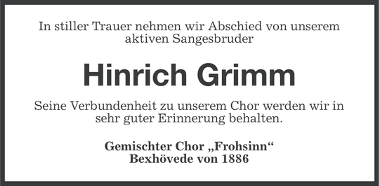 <p>In stiller Trauer nehmen wir Abschied von unserem<br />aktiven Sangesbruder</p><p>Hinrich Grimm<br />Seine Verbundenheit zu unserem Chor werden wir in<br />sehr guter Erinnerung behalten.<br />Gemischter Chor „Frohsinn“<br />Bexhövede von 1886</p>