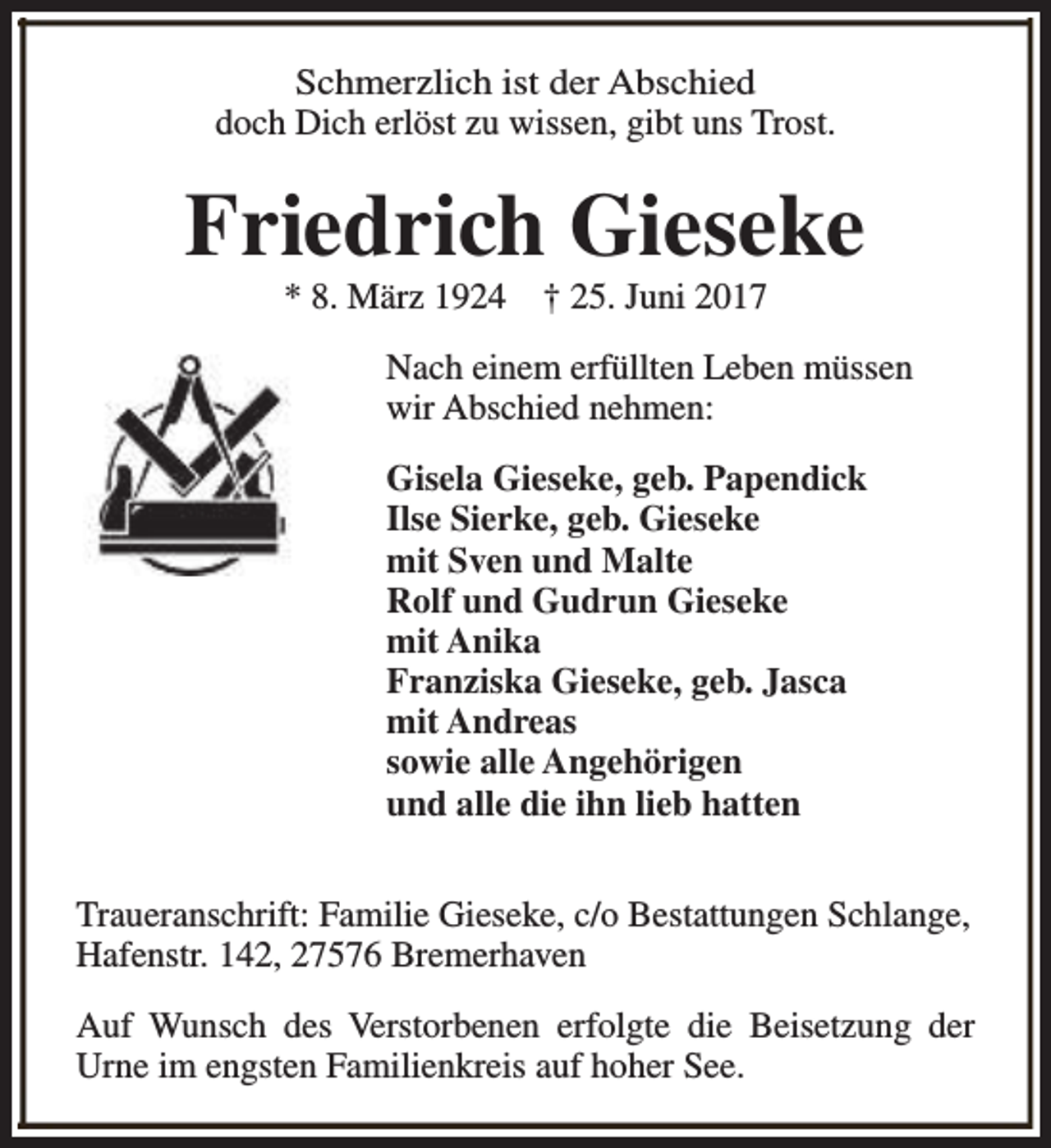 <p>Schmerzlich ist der Abschied<br />doch Dich erlöst zu wissen, gibt uns Trost.</p><p>Friedrich Gieseke<br />* 8. März 1924</p><p>† 25. Juni 2017</p><p>Nach einem erfüllten Leben müssen<br />wir Abschied nehmen:<br />Gisela Gieseke, geb. Papendick<br />Ilse Sierke, geb. Gieseke<br />mit Sven und Malte<br />Rolf und Gudrun Gieseke<br />mit Anika<br />Franziska Gieseke, geb. Jasca<br />mit Andreas<br />sowie alle Angehörigen<br />und alle die ihn lieb hatten<br />Traueranschrift: Familie Gieseke, c/o Bestattungen Schlange,<br />Hafenstr. 142, 27576 Bremerhaven<br />Auf Wunsch des Verstorbenen erfolgte die Beisetzung der<br />Urne im engsten Familienkreis auf hoher See.</p>