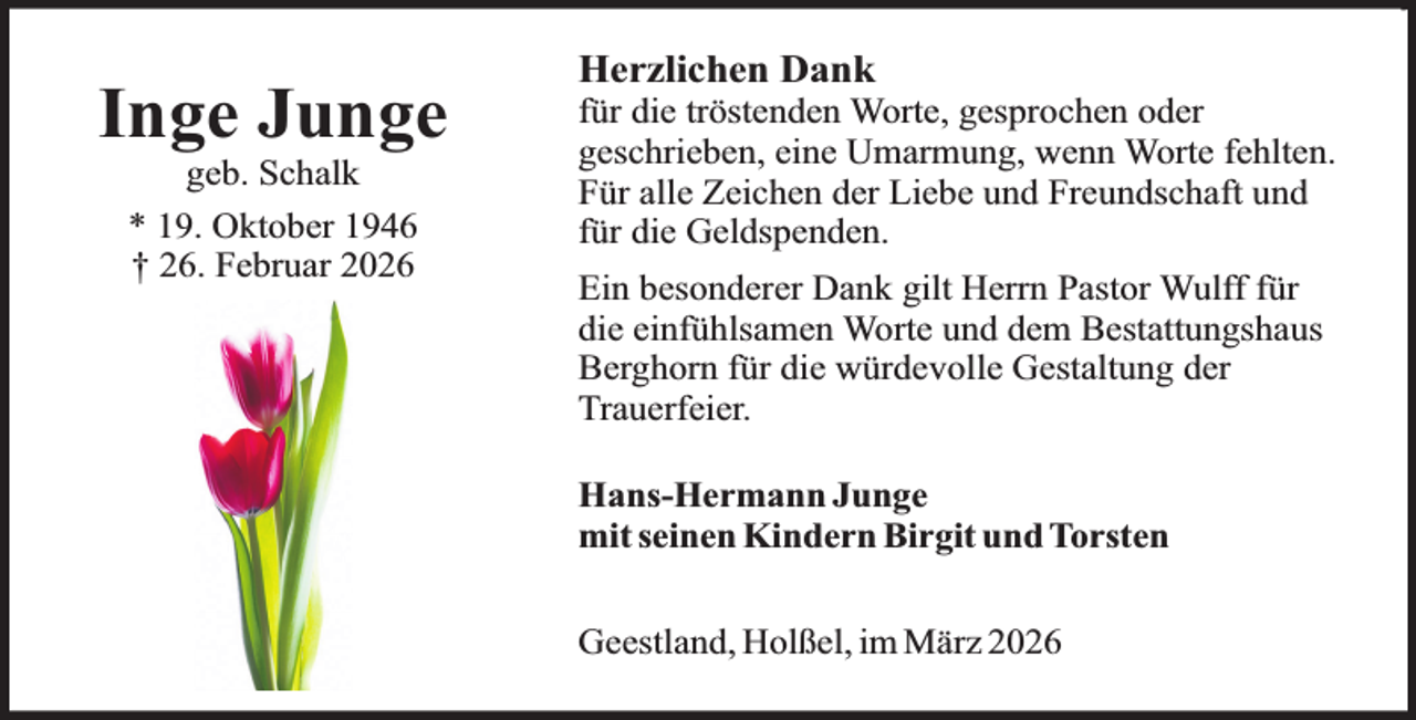 <p>Inge Junge<br />geb. Schalk<br />* 19. Oktober 1946<br />† 26. Februar 2026</p><p>Herzlichen Dank</p><p>für die tröstenden Worte, gesprochen oder<br />geschrieben, eine Umarmung, wenn Worte fehlten.<br />Für alle Zeichen der Liebe und Freundschaft und<br />für die Geldspenden.<br />Ein besonderer Dank gilt Herrn Pastor Wulff für<br />die einfühlsamen Worte und dem Bestattungshaus<br />Berghorn für die würdevolle Gestaltung der<br />Trauerfeier.<br />Hans-Hermann Junge<br />mit seinen Kindern Birgit und Torsten<br />Geestland, Holßel, im März 2026</p>
