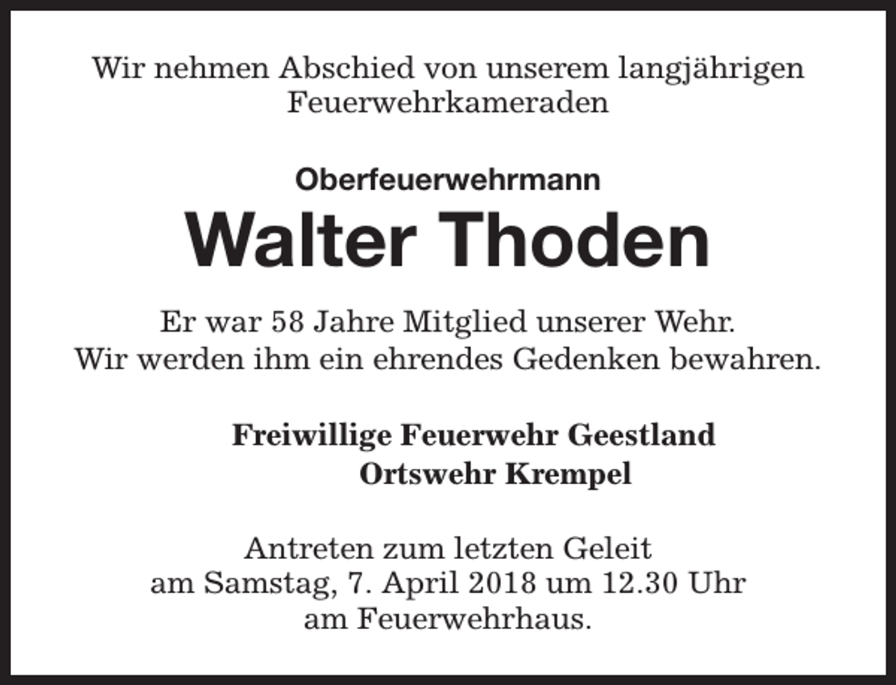 <p>Wir nehmen Abschied von unserem langjährigen<br />Feuerwehrkameraden<br />Oberfeuerwehrmann</p><p>Walter Thoden<br />Er war 58 Jahre Mitglied unserer Wehr.<br />Wir werden ihm ein ehrendes Gedenken bewahren.<br />Freiwillige Feuerwehr Geestland<br />Ortswehr Krempel<br />Antreten zum letzten Geleit<br />am Samstag, 7. April 2018 um 12.30 Uhr<br />am Feuerwehrhaus.</p>