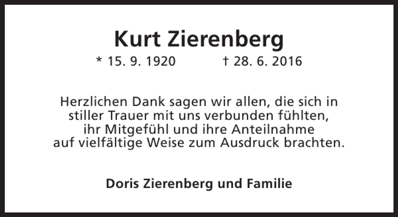 <p>Kurt Zierenberg</p><p>* 15. 9. 1920</p><p>† 28. 6. 2016</p><p>Herzlichen Dank sagen wir allen, die sich in<br />stiller Trauer mit uns verbunden fühlten,<br />ihr Mitgefühl und ihre Anteilnahme<br />auf vielfältige Weise zum Ausdruck brachten.<br />Doris Zierenberg und Familie</p>