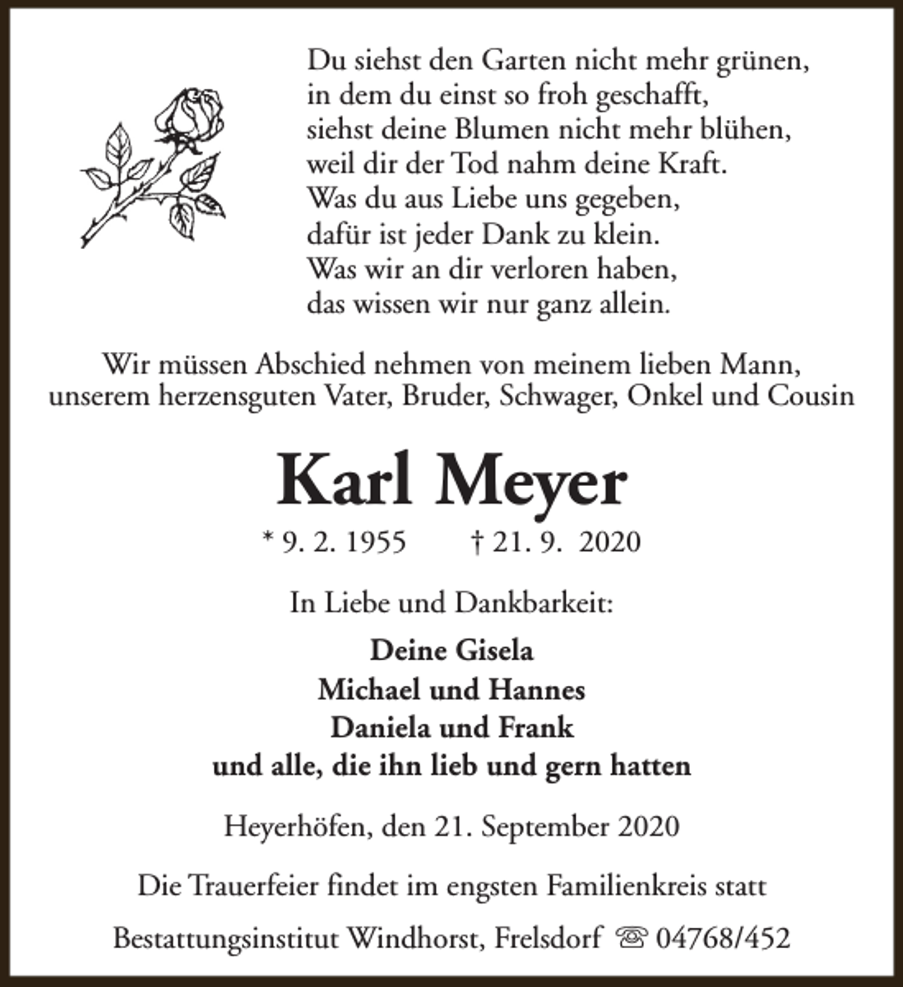 <p>Du siehst den Garten nicht mehr grünen,<br />in dem du einst so froh geschafft,<br />siehst deine Blumen nicht mehr blühen,<br />weil dir der Tod nahm deine Kraft.<br />Was du aus Liebe uns gegeben,<br />dafür ist jeder Dank zu klein.<br />Was wir an dir verloren haben,<br />das wissen wir nur ganz allein.<br />Wir müssen Abschied nehmen von meinem lieben Mann,<br />unserem herzensguten Vater, Bruder, Schwager, Onkel und Cousin</p><p>Karl Meyer</p><p>* 9. 2. 1955</p><p>† 21. 9. 2020</p><p>In Liebe und Dankbarkeit:<br />Deine Gisela<br />Michael und Hannes<br />Daniela und Frank<br />und alle, die ihn lieb und gern hatten<br />Heyerhöfen, den 21. September 2020<br />Die Trauerfeier findet im engsten Familienkreis statt<br />Bestattungsinstitut Windhorst, Frelsdorf s 04768/452</p>