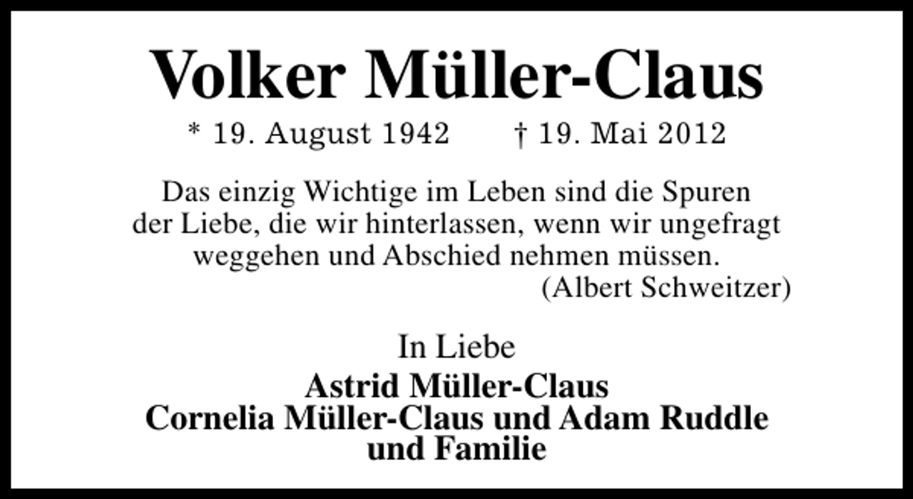 <p>Volker Müller-Claus<br />* 19. August 1942</p><p>† 19. Mai 2012</p><p>Das einzig Wichtige im Leben sind die Spuren<br />der Liebe, die wir hinterlassen, wenn wir ungefragt<br />weggehen und Abschied nehmen müssen.<br />(Albert Schweitzer)</p><p>In Liebe<br />Astrid Müller-Claus<br />Cornelia Müller-Claus und Adam Ruddle<br />und Familie</p>