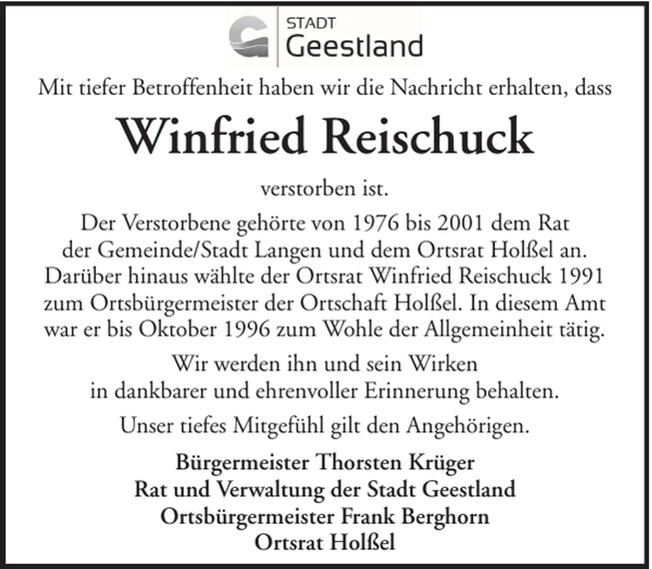 <p>Mit tiefer Betroffenheit haben wir die Nachricht erhalten, dass</p><p>Winfried Reischuck<br />verstorben ist.<br />Der Verstorbene gehörte von 1976 bis 2001 dem Rat<br />der Gemeinde/Stadt Langen und dem Ortsrat Holßel an.<br />Darüber hinaus wählte der Ortsrat Winfried Reischuck 1991<br />zum Ortsbürgermeister der Ortschaft Holßel. In diesem Amt<br />war er bis Oktober 1996 zum Wohle der Allgemeinheit tätig.<br />Wir werden ihn und sein Wirken<br />in dankbarer und ehrenvoller Erinnerung behalten.<br />Unser tiefes Mitgefühl gilt den Angehörigen.<br />Bürgermeister Thorsten Krüger<br />Rat und Verwaltung der Stadt Geestland<br />Ortsbürgermeister Frank Berghorn<br />Ortsrat Holßel</p>