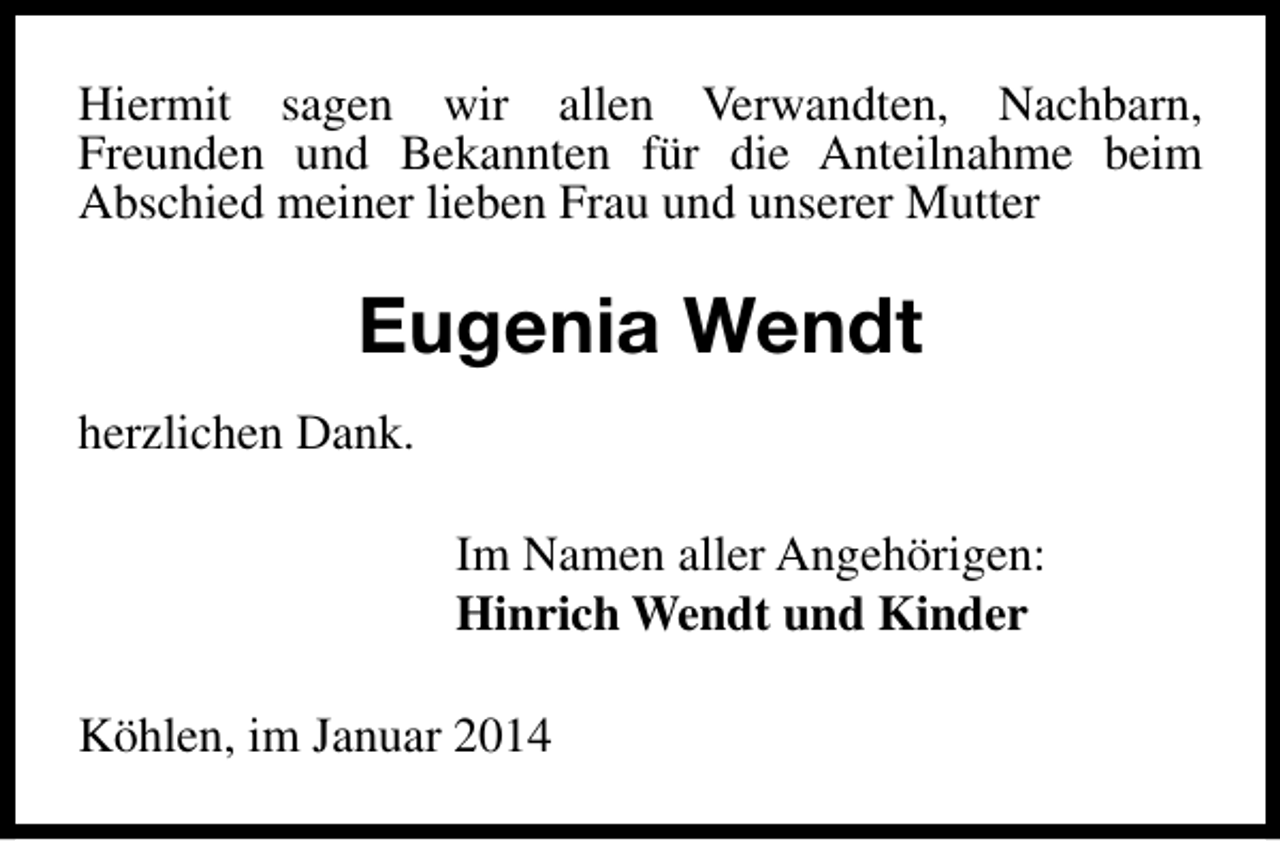 <p>Hiermit sagen wir allen Verwandten, Nachbarn,<br />Freunden und Bekannten für die Anteilnahme beim<br />Abschied meiner lieben Frau und unserer Mutter</p><p>Eugenia Wendt<br />herzlichen Dank.<br />Im Namen aller Angehörigen:<br />Hinrich Wendt und Kinder<br />Köhlen, im Januar 2014</p>