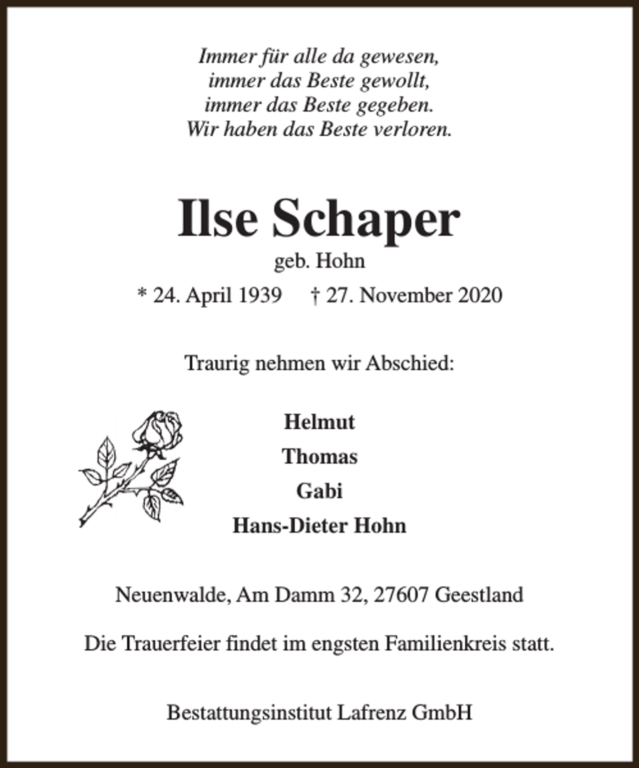 <p>Immer für alle da gewesen,<br />immer das Beste gewollt,<br />immer das Beste gegeben.<br />Wir haben das Beste verloren.</p><p>Ilse Schaper<br />geb. Hohn</p><p>* 24. April 1939</p><p>† 27. November 2020</p><p>Traurig nehmen wir Abschied:<br />Helmut<br />Thomas<br />Gabi<br />Hans-Dieter Hohn<br />Neuenwalde, Am Damm 32, 27607 Geestland<br />Die Trauerfeier findet im engsten Familienkreis statt.<br />Bestattungsinstitut Lafrenz GmbH</p>