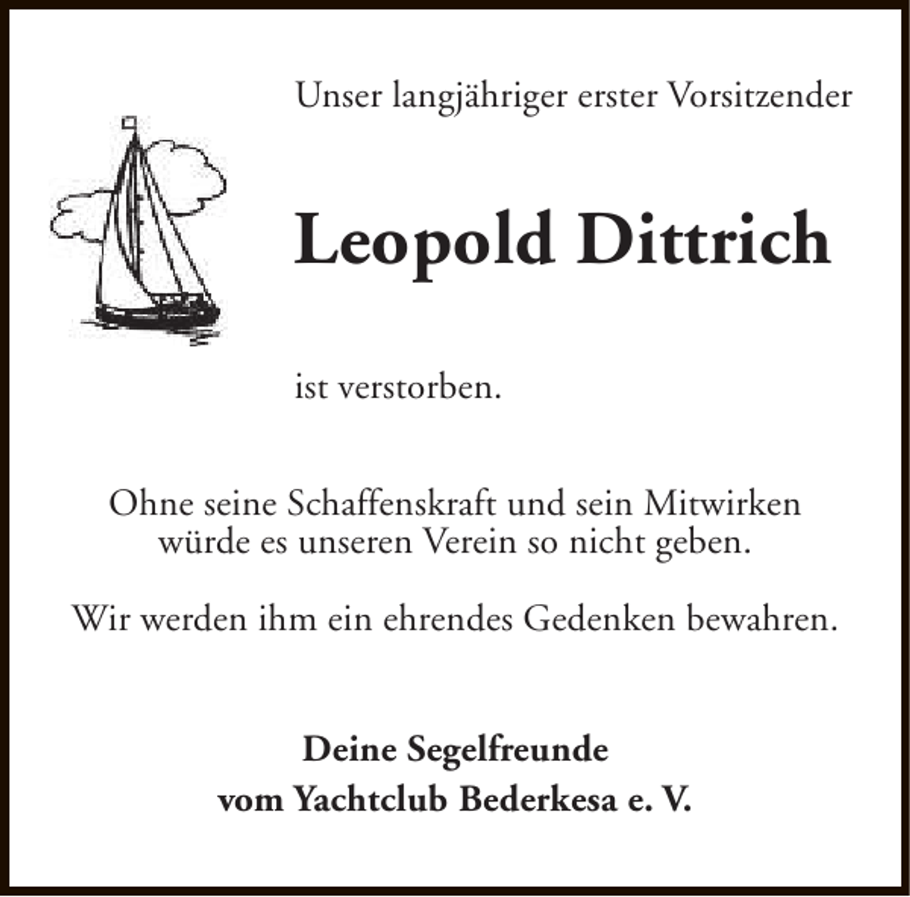 <p>Unser langjähriger erster Vorsitzender</p><p>Leopold Dittrich<br />ist verstorben.<br />Ohne seine Schaffenskraft und sein Mitwirken<br />würde es unseren Verein so nicht geben.<br />Wir werden ihm ein ehrendes Gedenken bewahren.<br />Deine Segelfreunde<br />vom Yachtclub Bederkesa e. V.</p>