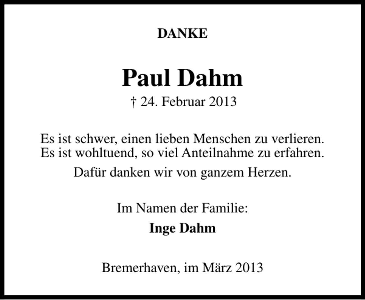 <p>DANKE</p><p>Paul Dahm<br />† 24. Februar 2013</p><p>Es ist schwer, einen lieben Menschen zu verlieren.<br />Es ist wohltuend, so viel Anteilnahme zu erfahren.<br />Dafür danken wir von ganzem Herzen.<br />Im Namen der Familie:<br />Inge Dahm<br />Bremerhaven, im März 2013</p>