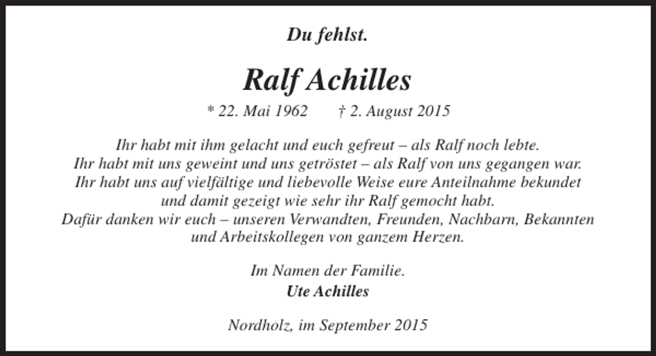 <p>Du fehlst.</p><p>Ralf Achilles</p><p>* 22. Mai 1962</p><p>† 2. August 2015</p><p>Ihr habt mit ihm gelacht und euch gefreut – als Ralf noch lebte.<br />Ihr habt mit uns geweint und uns getröstet – als Ralf von uns gegangen war.<br />Ihr habt uns auf vielfältige und liebevolle Weise eure Anteilnahme bekundet<br />und damit gezeigt wie sehr ihr Ralf gemocht habt.<br />Dafür danken wir euch – unseren Verwandten, Freunden, Nachbarn, Bekannten<br />und Arbeitskollegen von ganzem Herzen.<br />Im Namen der Familie.<br />Ute Achilles<br />Nordholz, im September 2015</p>