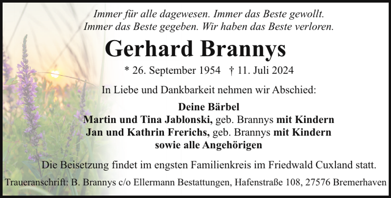 <p>Immer für alle dagewesen. Immer das Beste gewollt.<br />Immer das Beste gegeben. Wir haben das Beste verloren.</p><p>Gerhard Brannys</p><p>* 26. September 1954 † 11. Juli 2024</p><p>In Liebe und Dankbarkeit nehmen wir Abschied:<br />Deine Bärbel<br />Martin und Tina Jablonski, geb. Brannys mit Kindern<br />Jan und Kathrin Frerichs, geb. Brannys mit Kindern<br />sowie alle Angehörigen<br />Die Beisetzung findet im engsten Familienkreis im Friedwald Cuxland statt.<br />Traueranschrift: B. Brannys c/o Ellermann Bestattungen, Hafenstraße 108, 27576 Bremerhaven</p>