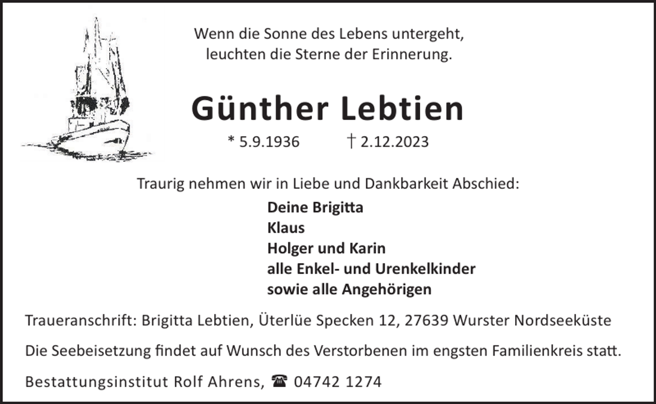 <p>Wenn die Sonne des Lebens untergeht,<br />leuchten die Sterne der Erinnerung.</p><p>Günther Lebtien<br />* 5.9.1936</p><p>† 2.12.2023</p><p>Traurig nehmen wir in Liebe und Dankbarkeit Abschied:<br />Deine Brigi©a<br />Klaus<br />Holger und Karin<br />alle Enkel- und Urenkelkinder<br />sowie alle Angehörigen<br />Traueranschrift: Brigitta Lebtien, Üterlüe Specken 12, 27639 Wurster Nordseeküste<br />Die Seebeisetzung ﬁndet auf Wunsch des Verstorbenen im engsten Familienkreis sta©.<br />Bestattungsinstitut Rolf Ahrens,  04742 1274</p>