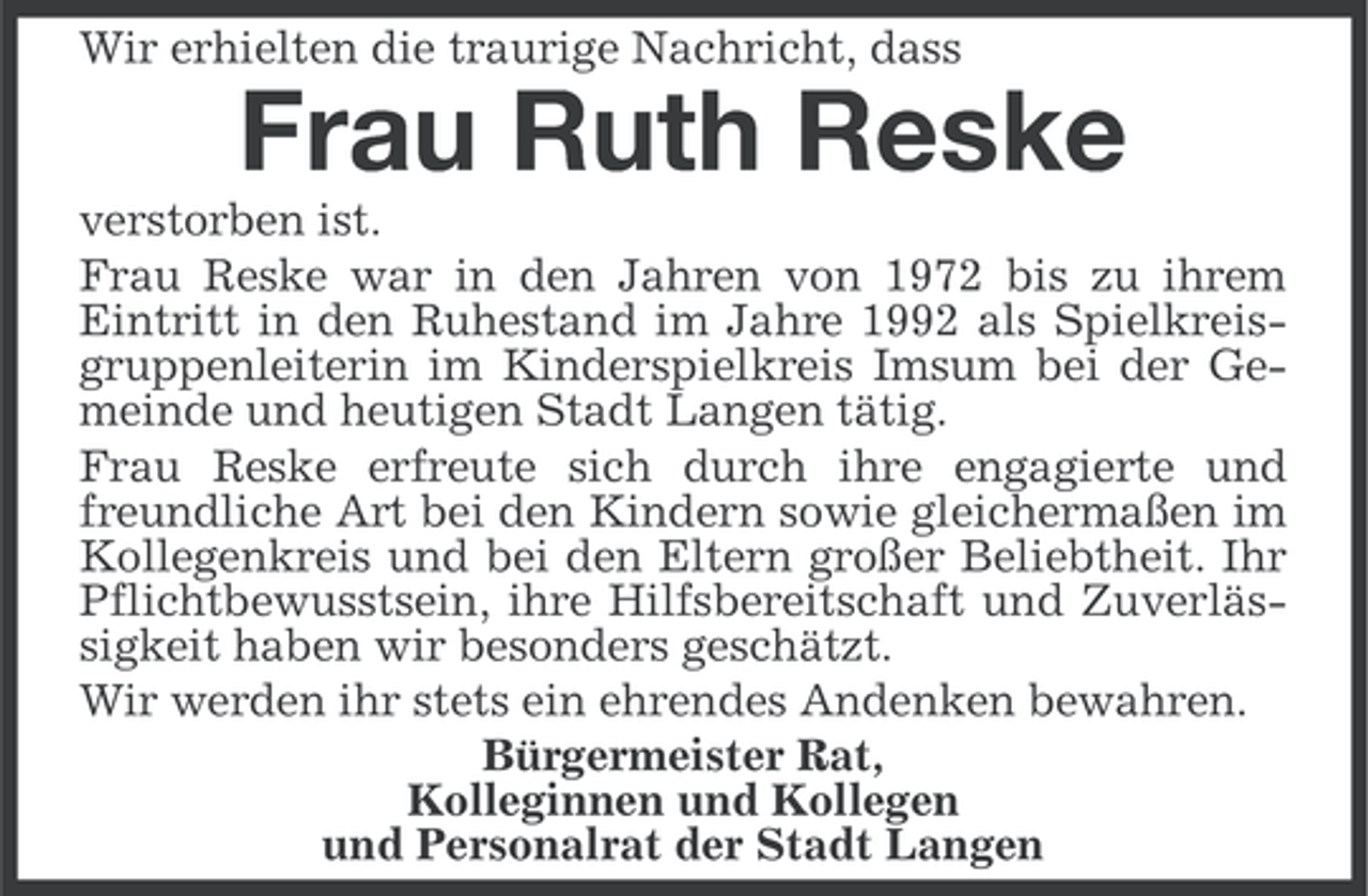 <p>Wir erhielten die traurige Nachricht, dass</p><p>Frau Ruth Reske<br />verstorben ist.<br />Frau Reske war in den Jahren von 1972 bis zu ihrem<br />Eintritt in den Ruhestand im Jahre 1992 als Spielkreisgruppenleiterin im Kinderspielkreis Imsum bei der Gemeinde und heutigen Stadt Langen tätig.<br />Frau Reske erfreute sich durch ihre engagierte und<br />freundliche Art bei den Kindern sowie gleichermaßen im<br />Kollegenkreis und bei den Eltern großer Beliebtheit. Ihr<br />Pflichtbewusstsein, ihre Hilfsbereitschaft und Zuverlässigkeit haben wir besonders geschätzt.<br />Wir werden ihr stets ein ehrendes Andenken bewahren.<br />Bürgermeister Rat,<br />Kolleginnen und Kollegen<br />und Personalrat der Stadt Langen</p>