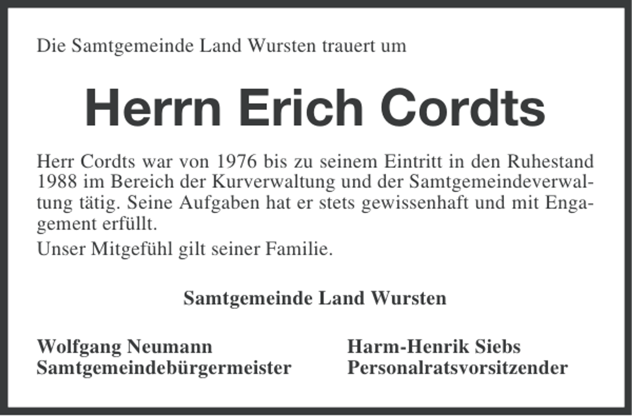 <p>Die Samtgemeinde Land Wursten trauert um</p><p>Herrn Erich Cordts<br />Herr Cordts war von 1976 bis zu seinem Eintritt in den Ruhestand<br />1988 im Bereich der Kurverwaltung und der Samtgemeindeverwaltung tätig. Seine Aufgaben hat er stets gewissenhaft und mit Engagement erfüllt.<br />Unser Mitgefühl gilt seiner Familie.<br />Samtgemeinde Land Wursten<br />Wolfgang Neumann<br />Samtgemeindebürgermeister</p><p>Harm-Henrik Siebs<br />Personalratsvorsitzender</p>