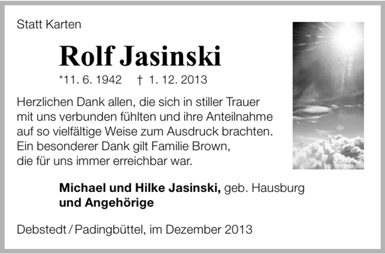 <p>Statt Karten</p><p>Rolf Jasinski</p><p>*11. 6. 1942</p><p>† 1. 12. 2013</p><p>Herzlichen Dank allen, die sich in stiller Trauer<br />mit uns verbunden fühlten und ihre Anteilnahme<br />auf so vielfältige Weise zum Ausdruck brachten.<br />Ein besonderer Dank gilt Familie Brown,<br />die für uns immer erreichbar war.<br />Michael und Hilke Jasinski, geb. Hausburg<br />und Angehörige<br />Debstedt / Padingbüttel, im Dezember 2013</p>