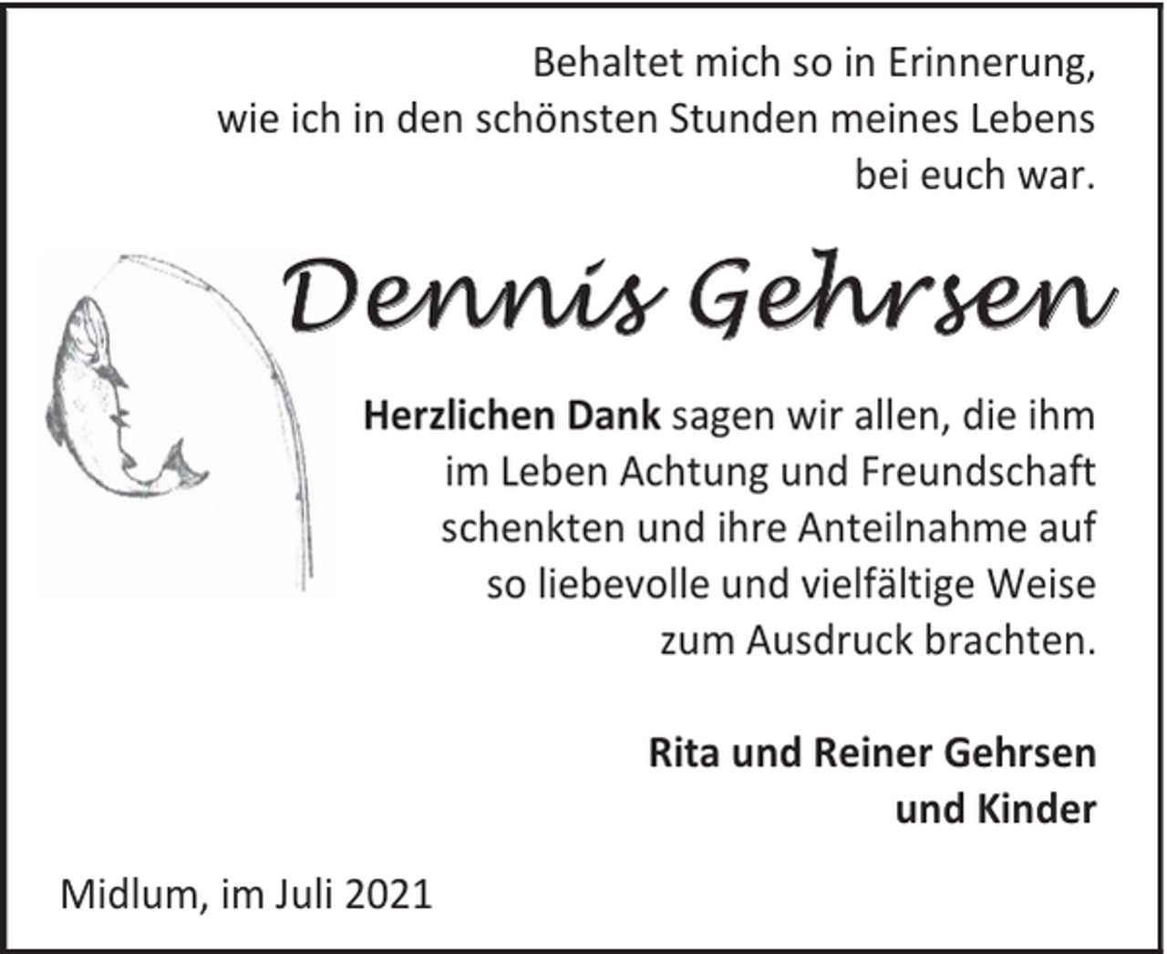 <p>Behaltet mich so in Erinnerung,<br />wie ich in den schönsten Stunden meines Lebens<br />bei euch war.</p><p>Dennis Gehrsen<br />Herzlichen Dank sagen wir allen, die ihm<br />im Leben Achtung und Freundschaft<br />schenkten und ihre Anteilnahme auf<br />so liebevolle und vielfältige Weise<br />zum Ausdruck brachten.<br />Rita und Reiner Gehrsen<br />und Kinder<br />Midlum, im Juli 2021</p>