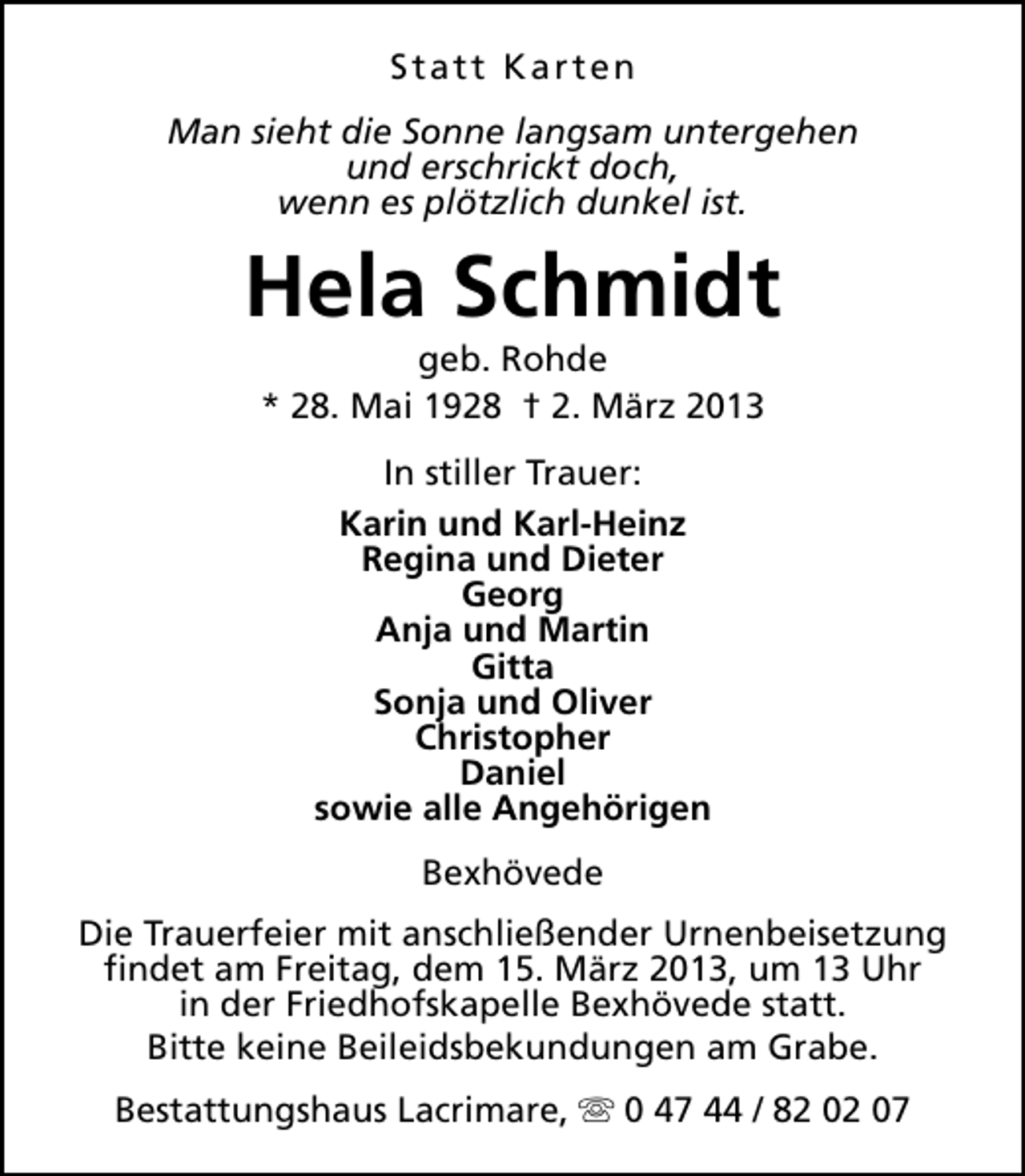 <p>Statt Karten<br />Man sieht die Sonne langsam untergehen<br />und erschrickt doch,<br />wenn es plötzlich dunkel ist.</p>
<p>Hela Schmidt<br />geb. Rohde<br />* 28. Mai 1928 † 2. März 2013<br />In stiller Trauer:<br />Karin und Karl-Heinz<br />Regina und Dieter<br />Georg<br />Anja und Martin<br />Gitta<br />Sonja und Oliver<br />Christopher<br />Daniel<br />sowie alle Angehörigen<br />Bexhövede<br />Die Trauerfeier mit anschließender Urnenbeisetzung<br />findet am Freitag, dem 15. März 2013, um 13 Uhr<br />in der Friedhofskapelle Bexhövede statt.<br />Bitte keine Beileidsbekundungen am Grabe.<br />Bestattungshaus Lacrimare, s 0 47 44 / 82 02 07</p>