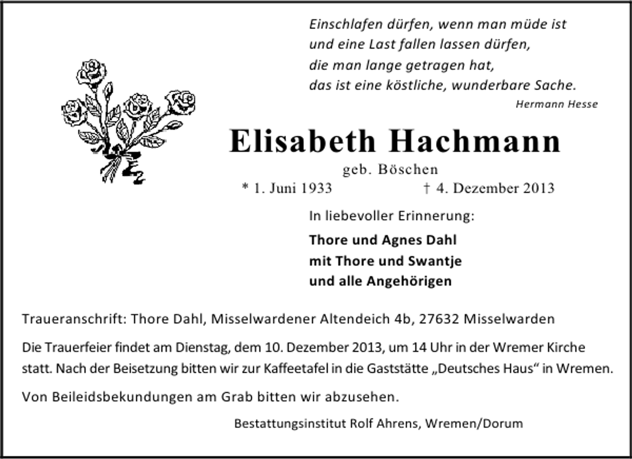 <p>Einschlafen dürfen, wenn man müde ist<br />und eine Last fallen lassen dürfen,<br />die man lange getragen hat,<br />das ist eine köstliche, wunderbare Sache.<br />Hermann Hesse</p><p>Elisabeth Hachmann<br />* 1. Juni 1933</p><p>geb. Böschen<br />† 4. Dezember 2013</p><p>In liebevoller Erinnerung:<br />Thore und Agnes Dahl<br />mit Thore und Swantje<br />und alle Angehörigen<br />Traueranschrift: Thore Dahl, Misselwardener Altendeich 4b, 27632 Misselwarden<br />Die Trauerfeier findet am Dienstag, dem 10. Dezember 2013, um 14 Uhr in der Wremer Kirche<br />statt. Nach der Beisetzung bitten wir zur Kaffeetafel in die Gaststätte „Deutsches Haus“ in Wremen.<br />Von Beileidsbekundungen am Grab bitten wir abzusehen.<br />Bestattungsinstitut Rolf Ahrens, Wremen/Dorum</p>