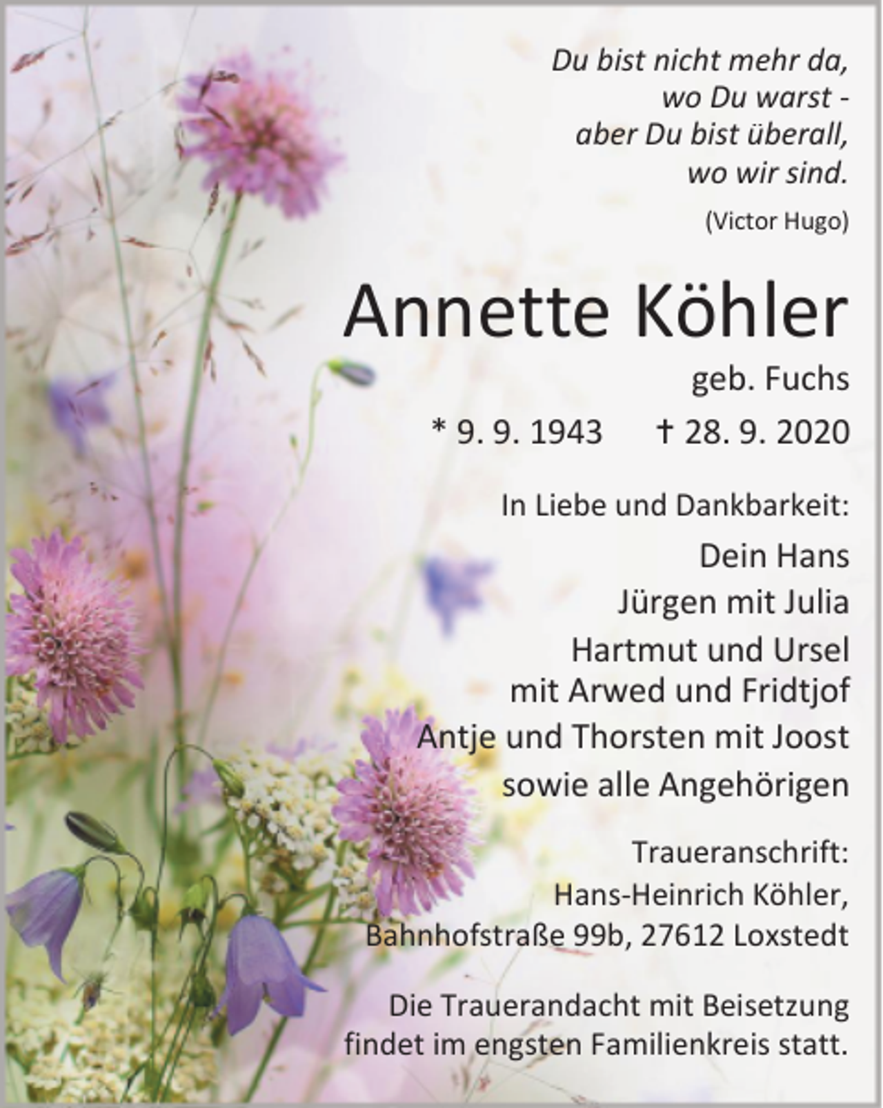 <p>Du bist nicht mehr da,<br />wo Du warst aber Du bist überall,<br />wo wir sind.<br />(Victor Hugo)</p><p>Annette Köhler<br />* 9. 9. 1943</p><p>geb. Fuchs<br /> 28. 9. 2020</p><p>In Liebe und Dankbarkeit:</p><p>Dein Hans<br />Jürgen mit Julia<br />Hartmut und Ursel<br />mit Arwed und Fridtjof<br />Antje und Thorsten mit Joost<br />sowie alle Angehörigen<br />Traueranschrift:<br />Hans-Heinrich Köhler,<br />Bahnhofstraße 99b, 27612 Loxstedt<br />Die Trauerandacht mit Beisetzung<br />findet im engsten Familienkreis statt.</p>