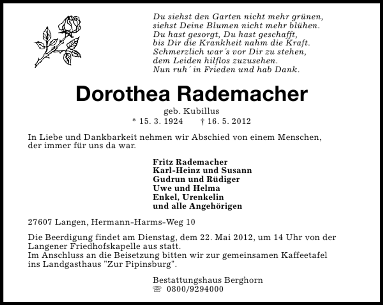 <p>Du siehst den Garten nicht mehr grünen,<br />siehst Deine Blumen nicht mehr blühen.<br />Du hast gesorgt, Du hast geschafft,<br />bis Dir die Krankheit nahm die Kraft.<br />Schmerzlich war´s vor Dir zu stehen,<br />dem Leiden hilflos zuzusehen.<br />Nun ruh´ in Frieden und hab Dank.</p>
<p>Dorothea Rademacher<br />geb. Kubillus<br />* 15. 3. 1924<br />† 16. 5. 2012</p>
<p>In Liebe und Dankbarkeit nehmen wir Abschied von einem Menschen,<br />der immer für uns da war.<br />Fritz Rademacher<br />Karl-Heinz und Susann<br />Gudrun und Rüdiger<br />Uwe und Helma<br />Enkel, Urenkelin<br />und alle Angehörigen<br />27607 Langen, Hermann-Harms-Weg 10<br />Die Beerdigung findet am Dienstag, dem 22. Mai 2012, um 14 Uhr von der<br />Langener Friedhofskapelle aus statt.<br />Im Anschluss an die Beisetzung bitten wir zur gemeinsamen Kaffeetafel<br />ins Landgasthaus "Zur Pipinsburg".<br />Bestattungshaus Berghorn<br />s 0800/9294000</p>