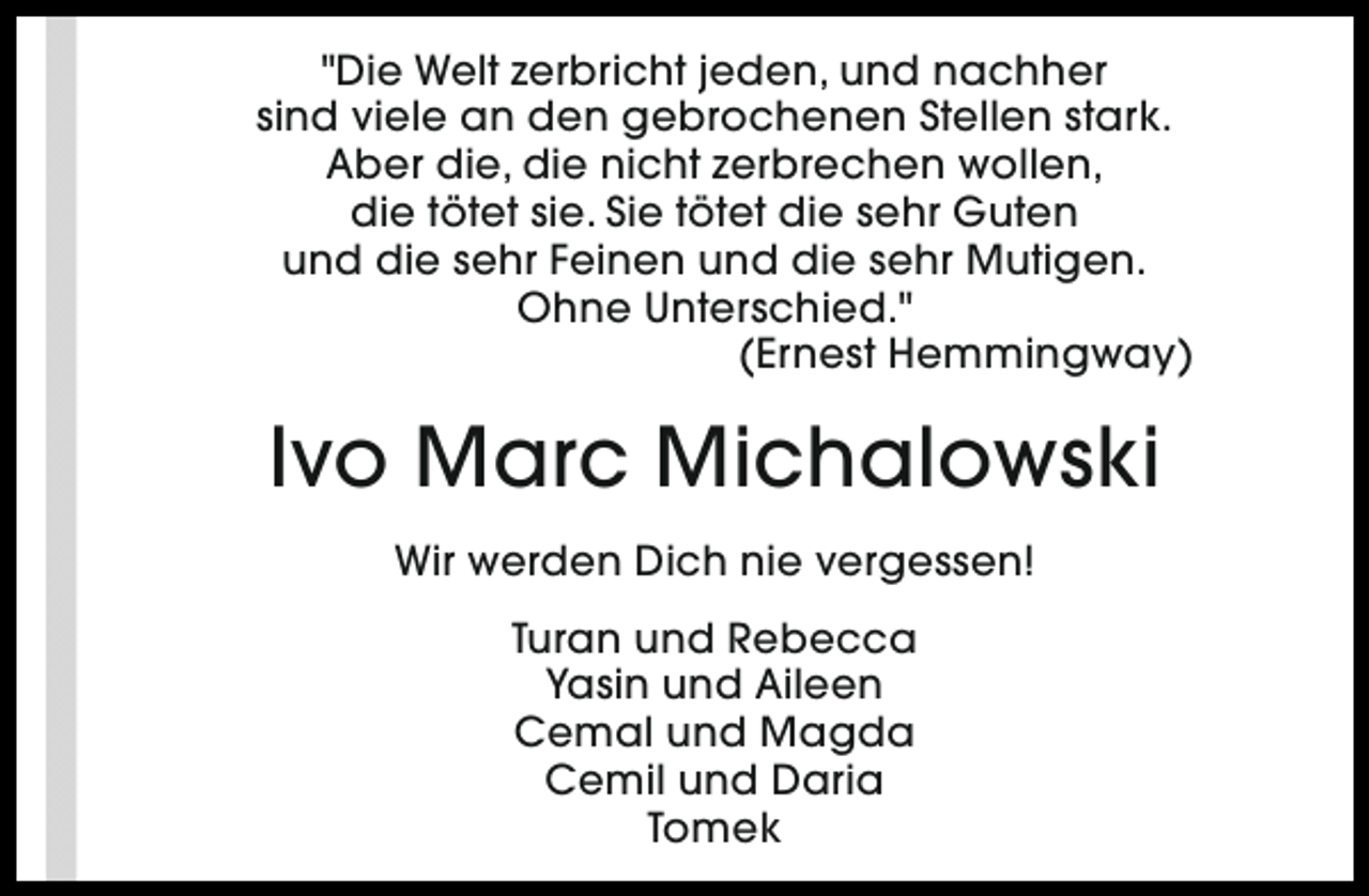 <p>"Die Welt zerbricht jeden, und nachher<br />sind viele an den gebrochenen Stellen stark.<br />Aber die, die nicht zerbrechen wollen,<br />die tötet sie. Sie tötet die sehr Guten<br />und die sehr Feinen und die sehr Mutigen.<br />Ohne Unterschied."<br />(Ernest Hemmingway)</p><p>Ivo Marc Michalowski<br />Wir werden Dich nie vergessen!<br />Turan und Rebecca<br />Yasin und Aileen<br />Cemal und Magda<br />Cemil und Daria<br />Tomek</p>