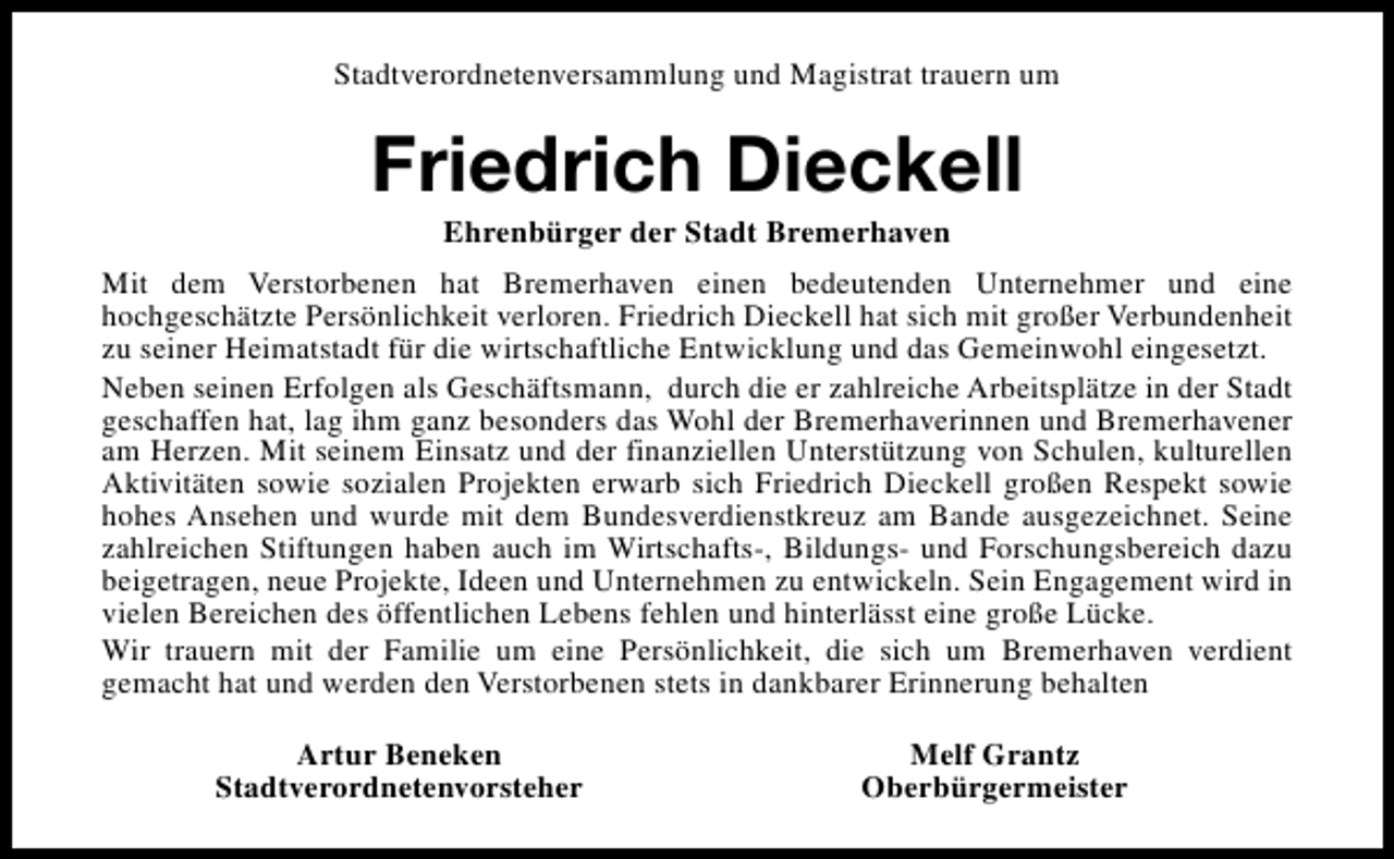 <p>Stadtverordnetenversammlung und Magistrat trauern um</p><p>Friedrich Dieckell<br />Ehrenbürger der Stadt Bremerhaven</p><p>Mit dem Verstorbenen hat Bremerhaven einen bedeutenden Unternehmer und eine<br />hochgeschätzte Persönlichkeit verloren. Friedrich Dieckell hat sich mit großer Verbundenheit<br />zu seiner Heimatstadt für die wirtschaftliche Entwicklung und das Gemeinwohl eingesetzt.<br />Neben seinen Erfolgen als Geschäftsmann, durch die er zahlreiche Arbeitsplätze in der Stadt<br />geschaffen hat, lag ihm ganz besonders das Wohl der Bremerhaverinnen und Bremerhavener<br />am Herzen. Mit seinem Einsatz und der finanziellen Unterstützung von Schulen, kulturellen<br />Aktivitäten sowie sozialen Projekten erwarb sich Friedrich Dieckell großen Respekt sowie<br />hohes Ansehen und wurde mit dem Bundesverdienstkreuz am Bande ausgezeichnet. Seine<br />zahlreichen Stiftungen haben auch im Wirtschafts-, Bildungs- und Forschungsbereich dazu<br />beigetragen, neue Projekte, Ideen und Unternehmen zu entwickeln. Sein Engagement wird in<br />vielen Bereichen des öffentlichen Lebens fehlen und hinterlässt eine große Lücke.<br />Wir trauern mit der Familie um eine Persönlichkeit, die sich um Bremerhaven verdient<br />gemacht hat und werden den Verstorbenen stets in dankbarer Erinnerung behalten<br />Artur Beneken<br />Stadtverordnetenvorsteher</p><p>Melf Grantz<br />Oberbürgermeister</p>