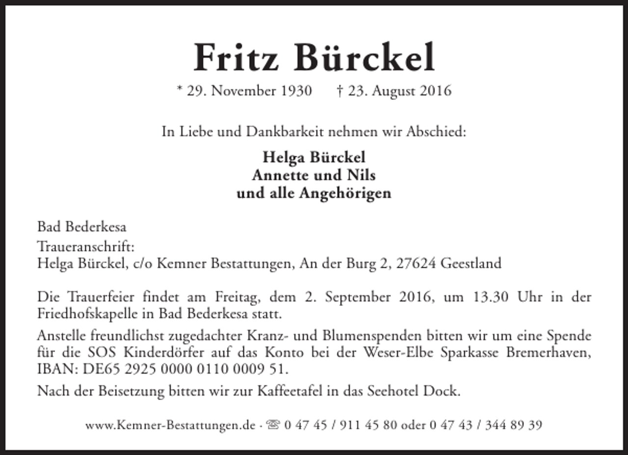 <p>Fritz Bürckel</p><p>* 29. November 1930</p><p>† 23. August 2016</p><p>In Liebe und Dankbarkeit nehmen wir Abschied:</p><p>Helga Bürckel<br />Annette und Nils<br />und alle Angehörigen<br />Bad Bederkesa<br />Traueranschrift:<br />Helga Bürckel, c/o Kemner Bestattungen, An der Burg 2, 27624 Geestland<br />Die Trauerfeier findet am Freitag, dem 2. September 2016, um 13.30 Uhr in der<br />Friedhofskapelle in Bad Bederkesa statt.<br />Anstelle freundlichst zugedachter Kranz- und Blumenspenden bitten wir um eine Spende<br />für die SOS Kinderdörfer auf das Konto bei der Weser-Elbe Sparkasse Bremerhaven,<br />IBAN: DE65 2925 00011009 51.<br />Nach der Beisetzung bitten wir zur Kaffeetafel in das Seehotel Dock.<br />www.Kemner-Bestattungen.de · s 0 47 45 / 911 45 80 oder 0 47 43 / 344 89 39</p>